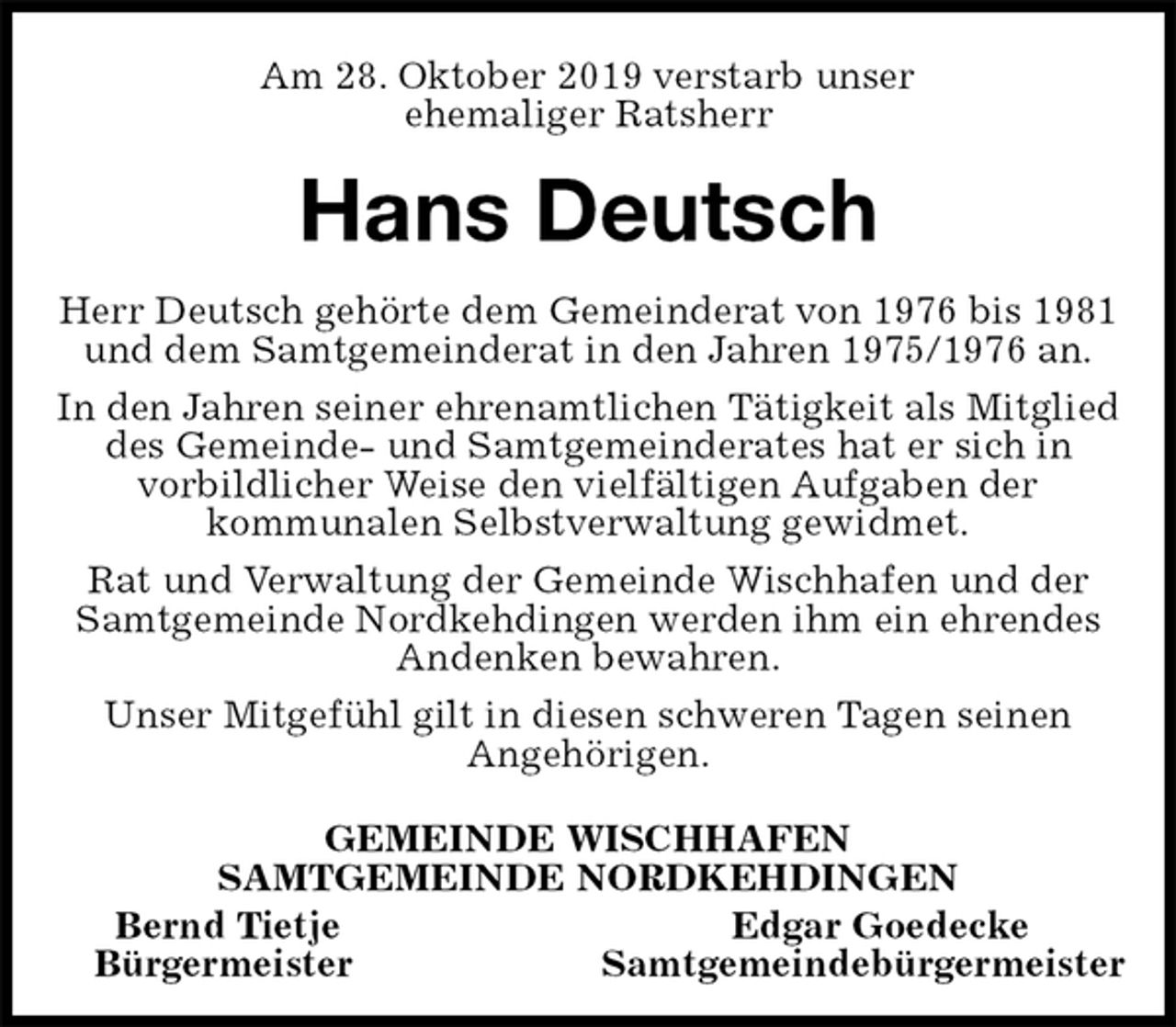 <p>Am 28. Oktober 2019 verstarb unser<br />ehemaliger Ratsherr<br />Hans Deutsch<br />Herr Deutsch gehörte dem Gemeinderat von 1976 bis 1981 und dem Samtgemeinderat in den Jahren 1975/1976 an.<br />In den Jahren seiner ehrenamtlichen Tätigkeit als Mitglied des Gemeinde- und Samtgemeinderates hat er sich in<br />vorbildlicher Weise den vielfältigen Aufgaben der<br />kommunalen Selbstverwaltung gewidmet.<br />Rat und Verwaltung der Gemeinde Wischhafen und der Samtgemeinde Nordkehdingen werden ihm ein ehrendes Andenken bewahren.<br />Unser Mitgefühl gilt in diesen schweren Tagen seinen<br />Angehörigen.<br />GEMEINDE WISCHHAFEN<br />SAMTGEMEINDE NORDKEHDINGEN<br />Bernd Tietje Edgar Goedecke<br />Bürgermeister Samtgemeindebürgermeister</p>