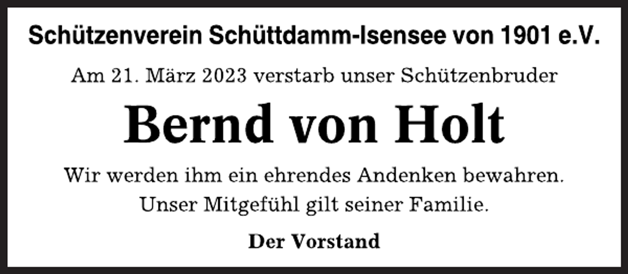 <p>Schützenverein Schüttdamm-Isensee von 1901 e.V.<br />Am 21. März 2023 verstarb unser Schützenbruder<br />Bernd von Holt<br />Wir werden ihm ein ehrendes Andenken bewahren.<br />Unser Mitgefühl gilt seiner Familie.<br />Der Vorstand</p>