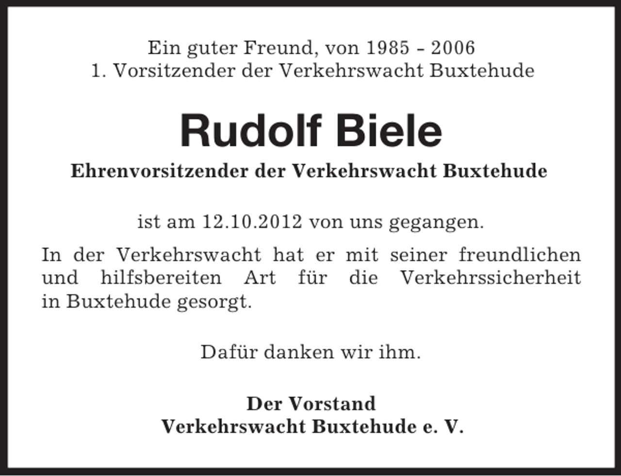 <p>Ein guter Freund, von 1985 - 2006<br />1. Vorsitzender der Verkehrswacht Buxtehude</p><p>Rudolf Biele<br />Ehrenvorsitzender der Verkehrswacht Buxtehude<br />ist am 12.10.2012 von uns gegangen.<br />In der Verkehrswacht hat er mit seiner freundlichen<br />und hilfsbereiten Art für die Verkehrssicherheit<br />in Buxtehude gesorgt.<br />Dafür danken wir ihm.<br />Der Vorstand<br />Verkehrswacht Buxtehude e. V.</p>