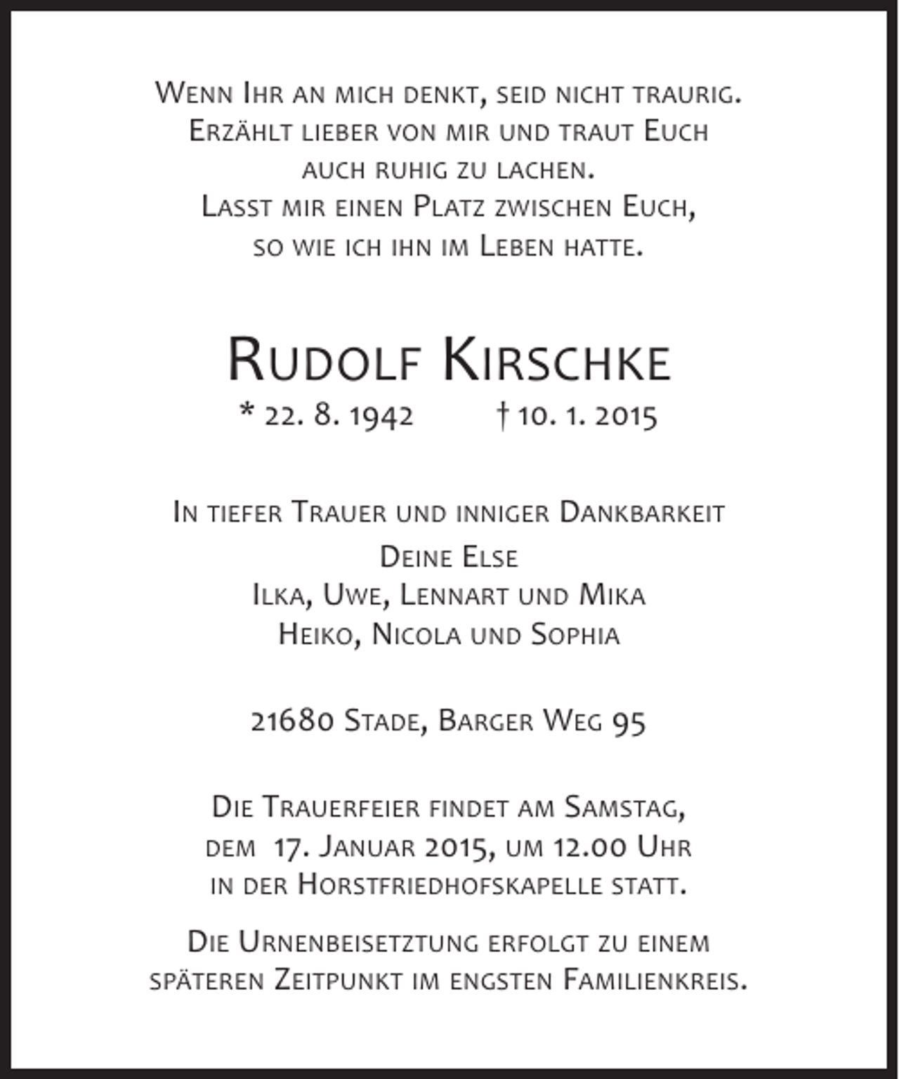 <p>WENN IHR AN MICH DENKT, SEID NICHT TRAURIG.<br />ERZÄHLT LIEBER VON MIR UND TRAUT EUCH<br />AUCH RUHIG ZU LACHEN.<br />LASST MIR EINEN PLATZ ZWISCHEN EUCH,<br />SO WIE ICH IHN IM LEBEN HATTE.</p><p>RUDOLF KIRSCHKE<br />* 22. 8. 1942</p><p>† 10. 1. 2015</p><p>IN TIEFER TRAUER UND INNIGER DANKBARKEIT<br />DEINE ELSE<br />ILKA, UWE, LENNART UND MIKA<br />HEIKO, NICOLA UND SOPHIA<br />21680 STADE, BARGER WEG 95<br />DIE TRAUERFEIER FINDET AM SAMSTAG,<br />DEM 17. JANUAR 2015, UM 12.00 UHR<br />IN DER HORSTFRIEDHOFSKAPELLE STATT.<br />DIE URNENBEISETZTUNG ERFOLGT ZU EINEM<br />SPÄTEREN ZEITPUNKT IM ENGSTEN FAMILIENKREIS.</p>
