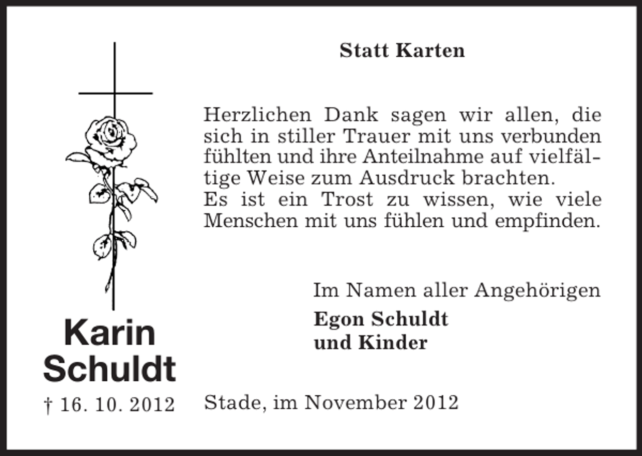 <p>Statt Karten<br />Herzlichen Dank sagen wir allen, die<br />sich in stiller Trauer mit uns verbunden<br />fühlten und ihre Anteilnahme auf vielfältige Weise zum Ausdruck brachten.<br />Es ist ein Trost zu wissen, wie viele<br />Menschen mit uns fühlen und empfinden.</p><p>Karin<br />Schuldt<br />† 16. 10. 2012</p><p>Im Namen aller Angehörigen<br />Egon Schuldt<br />und Kinder<br />Stade, im November 2012</p>