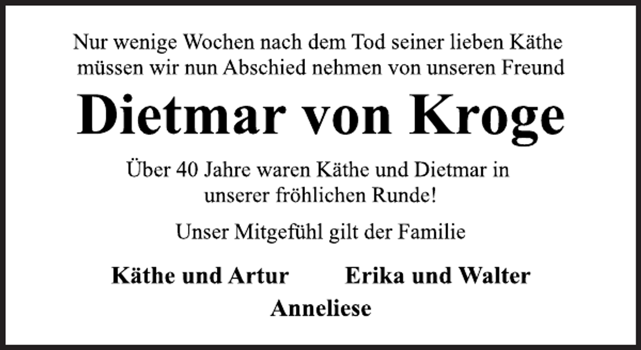 <p>Nur wenige Wochen nach dem Tod seiner lieben Käthe<br />müssen wir nun Abschied nehmen von unseren Freund<br />Dietmar von Kroge<br />Über 40 Jahre waren Käthe und Dietmar in<br />unserer fröhlichen Runde!<br />Unser Mitgefühl gilt der Familie<br />Käthe und Artur Erika und Walter<br />Anneliese</p>