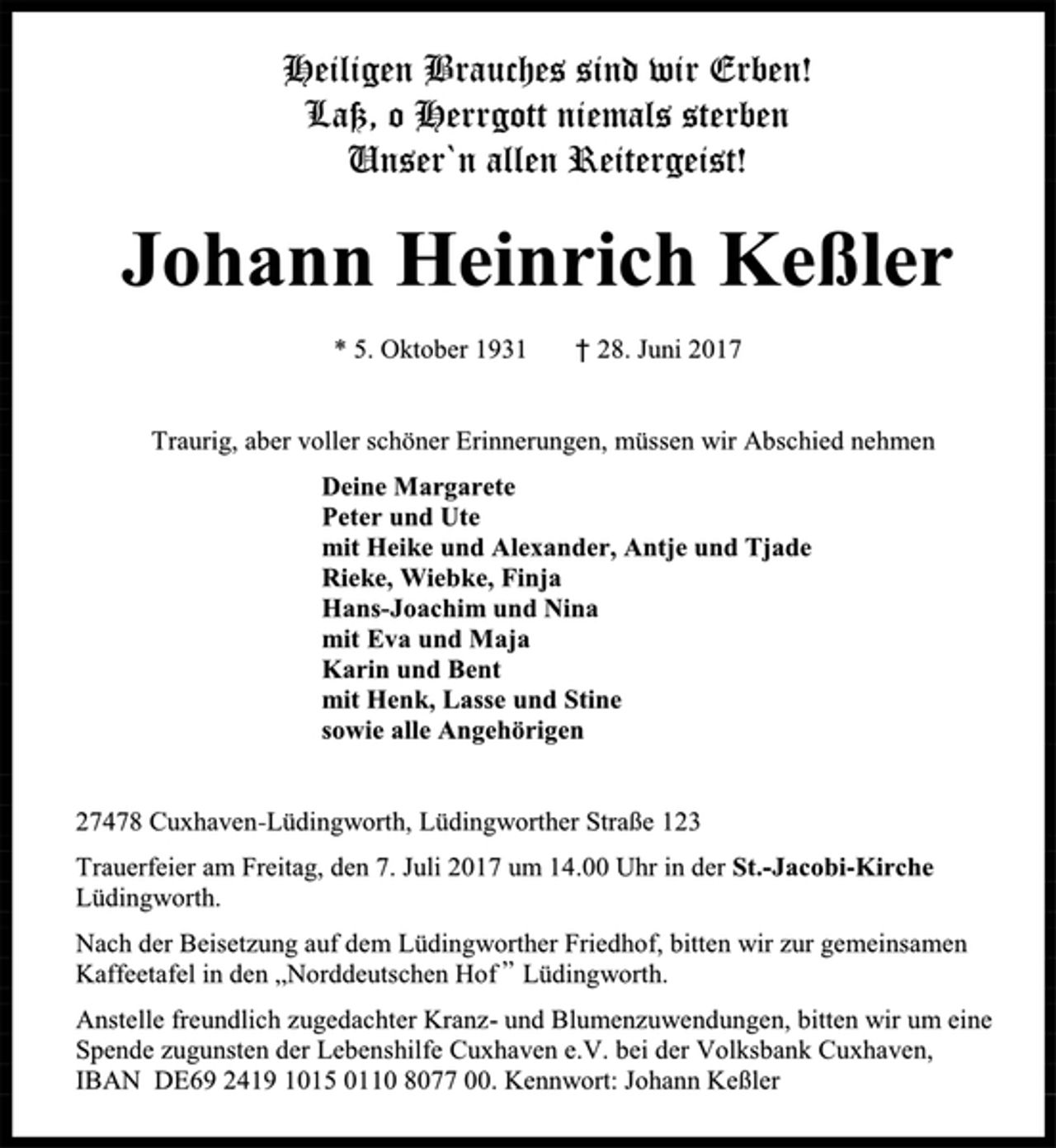 <p>Heiligen Brauches sind wir Erben!<br />Laß, o Herrgott niemals sterben<br />Unser'n allen Reitergeist!</p><p>Johann Heinrich Keßler<br />* 5. Oktober 1931 28. Juni 2017</p><p>Traurig, aber voller schöner Erinnerungen, müssen wir Abschied nehmen<br />Deine Margarete<br />Peter und Ute<br />mit Heike und Alexander, Ante und Tjade<br />Hans-Joachim und Nina<br />mit Eva und Maja<br />Karin und Bent<br />mit Henk, Lasse und Stine<br />sowie alle Angehörigen</p><p>27478 Cuxhaven-Lüdingworth, Lüdingworther Sraße 123<br />Trauerfeier am Freitag, den 7. Juli 2017 um 14.00 Uhr in der St.-Jacobi-Kirche Lüdingworth.<br />Nach der Beisetzung auf dem Lüdingworther Friedhof, bitten wir zur gemeinsamen Kaffeetafel in den "Norddeutschen Hof" Lüdingworth.<br />Anstelle freundlich zugedachter Kranz- und Blumenzuwendungen, bitten wir um eine Spende zugunsten der Lebenshilfe Cuxhaven e.V. bei der Volksbank Cuxhaven, IBAN DE69 2419 1015 0110 8077 00. Kennwort: Johann Keßler</p>