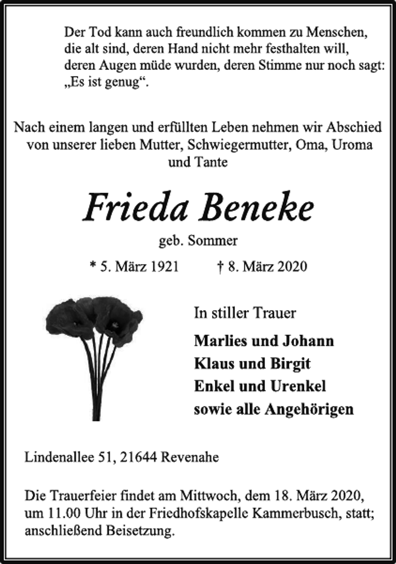 <p>Der Tod kann auch freundlich kommen zu Menschen,<br />die alt sind, deren Hand nicht mehr festhalten will,<br />deren Augen müde wurden, deren Stimme nur noch sagt:<br />„Es ist genug“.<br />Nach einem langen und erfüllten Leben nehmen wir Abschied<br />von unserer lieben Mutter, Schwiegermutter, Oma, Uroma<br />und Tante<br />Frieda Beneke<br />geb. Sommer<br />* 5. März 1921 † 8. März 2020<br />In stiller Trauer<br />Marlies und Johann<br />Klaus und Birgit<br />Enkel und Urenkel<br />sowie alle Angehörigen<br />Lindenallee 51, 21644 Revenahe<br />Die Trauerfeier findet am Mittwoch, dem 18. März 2020,<br />um 11.00 Uhr in der Friedhofskapelle Kammerbusch, statt;<br />anschließend Beisetzung.</p>
