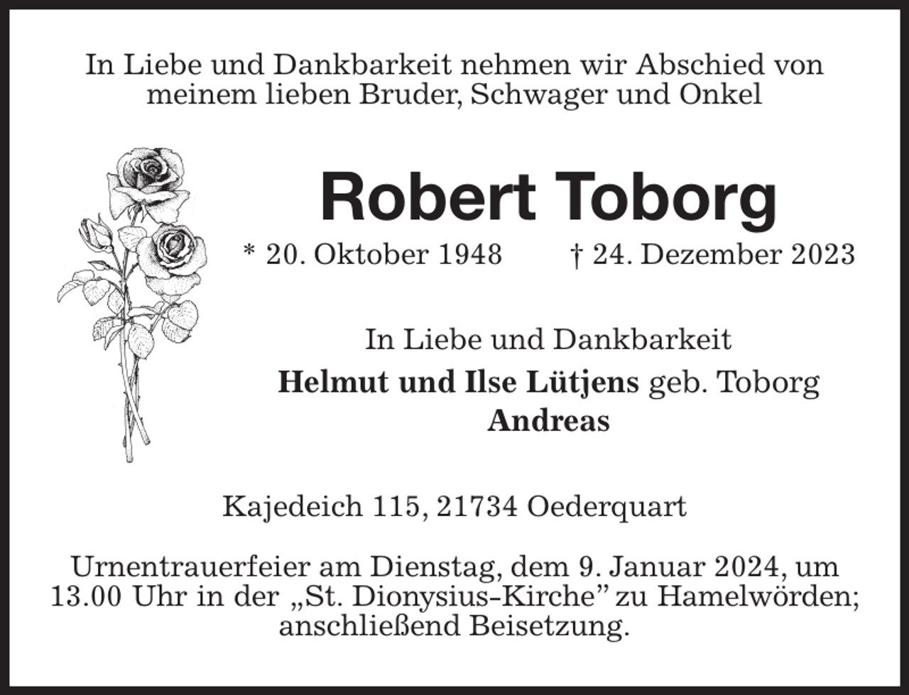 <p>In Liebe und Dankbarkeit nehmen wir Abschied von<br />meinem lieben Bruder, Schwager und Onkel<br />Robert Toborg<br />* 20. Oktober 1948 † 24. Dezember 2023<br />In Liebe und Dankbarkeit<br />Helmut und Ilse Lütjens geb. Toborg<br />Andreas<br />Kajedeich 115, 21734 Oederquart</p><p>Urnentrauerfeier am Dienstag, dem 9. Januar 2024, um 13.00 Uhr in der „St. Dionysius-Kirche” zu Hamelwörden;<br />anschließend Beisetzung.</p>