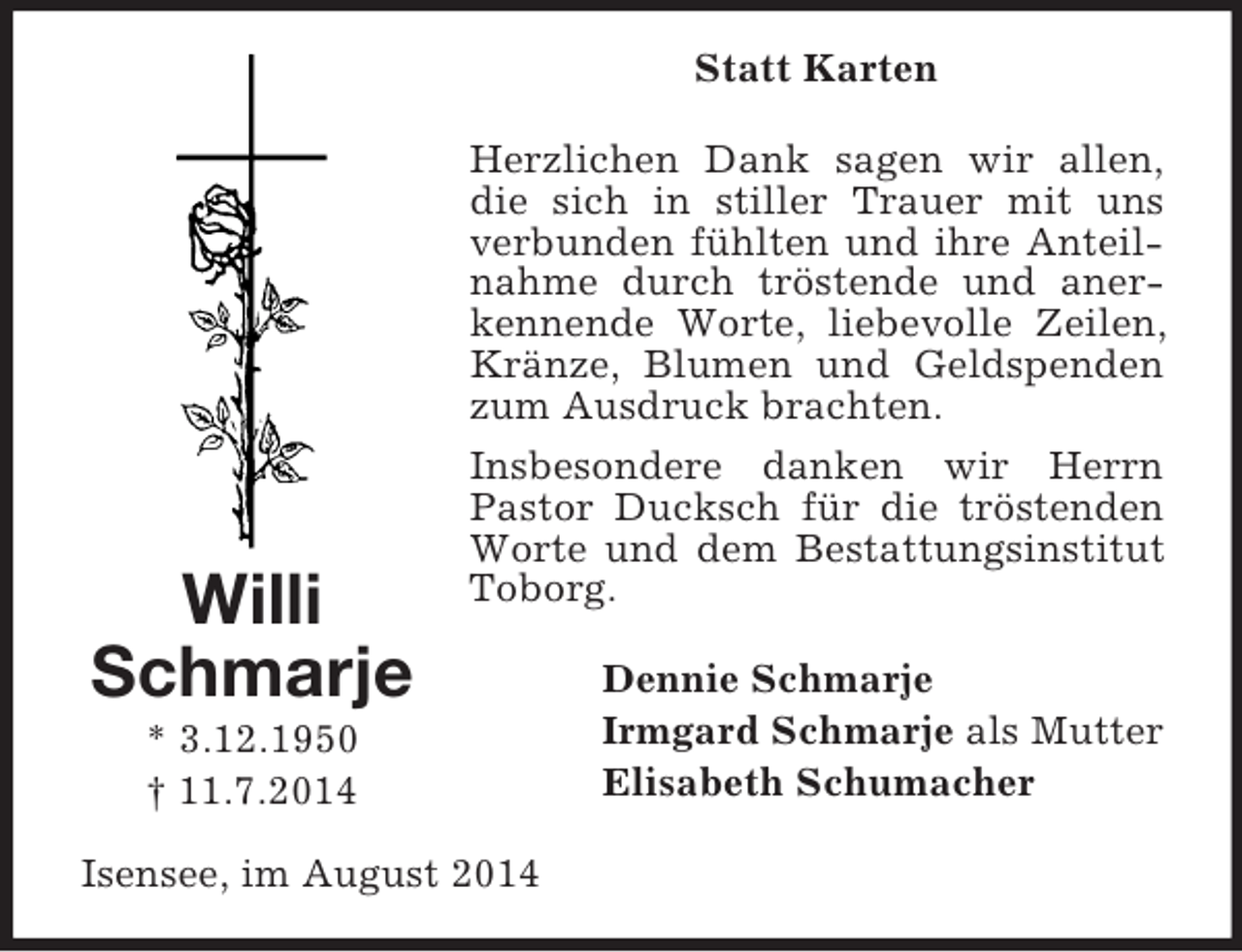 <p>Willi<br />Schmarje<br />* 3.12.1950<br />† 11.7.2014<br />Statt Karten<br />Herzlichen Dank sagen wir allen, die sich in stiller Trauer mit uns verbunden fühlten und ihre Anteilnahme durch tröstende und anerkennende Worte, liebevolle Zeilen, Kränze, Blumen und Geldspenden zum Ausdruck brachten.<br />Insbesondere danken wir Herrn Pastor Ducksch für die tröstenden Worte und dem Bestattungsinstitut Toborg.<br />Dennie Schmarje<br />Irmgard Schmarje als Mutter<br />Elisabeth Schumacher<br />Isensee, im August 2014</p>
