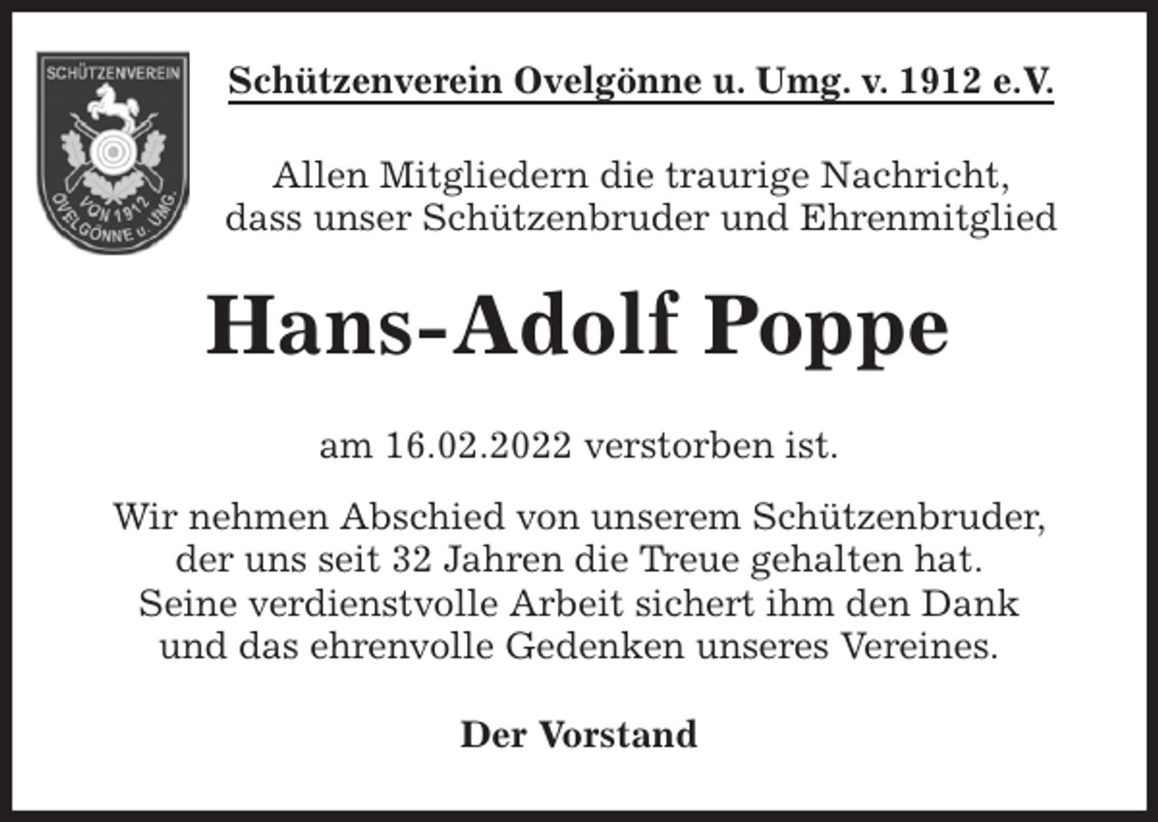 <p>Schützenverein Ovelgönne u. Umg. v. 1912 e.V.<br />Allen Mitgliedern die traurige Nachricht,<br />dass unser Schützenbruder und Ehrenmitglied<br />Hans-Adolf Poppe<br />am 16.02.2022 verstorben ist.<br />Wir nehmen Abschied von unserem Schützenbruder,<br />der uns seit 32 Jahren die Treue gehalten hat.<br />Seine verdienstvolle Arbeit sichert ihm den Dank<br />und das ehrenvolle Gedenken unseres Vereines.<br />Der Vorstand</p>