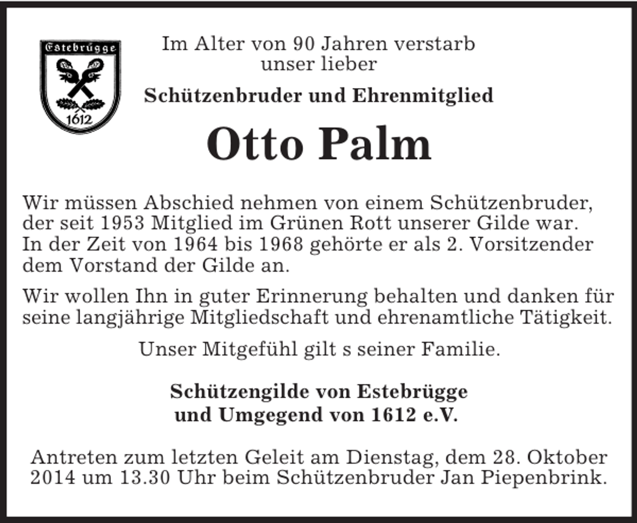 <p>Im Alter von 90 Jahren verstarb<br />unser lieber<br />Schützenbruder und Ehrenmitglied<br />Otto Palm<br />Wir müssen Abschied nehmen von einem Schützenbruder, der seit 1953 Mitglied im Grünen Rott unserer Gilde war.<br />In der Zeit von 1964 bis 1968 gehörte er als 2. Vorsitzender dem Vorstand der Gilde an.<br />Wir wollen Ihn in guter Erinnerung behalten und danken für seine langjährige Mitgliedschaft und ehrenamtliche Tätigkeit.<br />Unser Mitgefühl gilt s seiner Familie.<br />Schützengilde von Estebrügge<br />und Umgegend von 1612 e.V.</p><p>Antreten zum letzten Geleit am Dienstag, dem 28. Oktober 2014 um 13.30 Uhr beim Schützenbruder Jan Piepenbrink.</p>