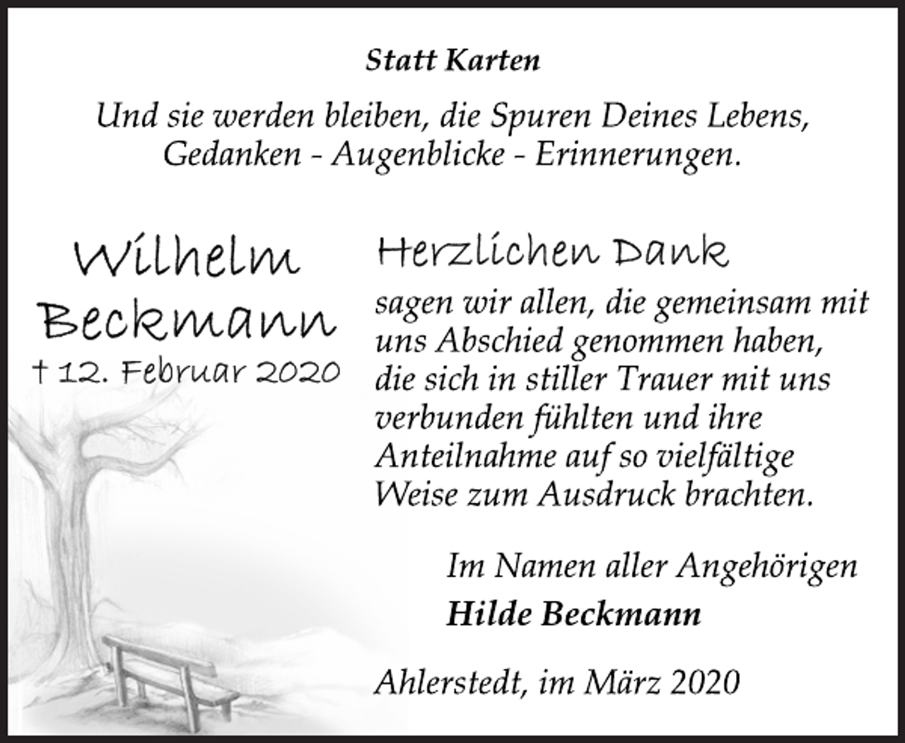 <p>Wilhelm<br />Beckmann<br />† 12. Februar 2020<br />Statt Karten<br />Und sie werden bleiben, die Spuren Deines Lebens,<br />Gedanken - Augenblicke - Erinnerungen.<br />Herzlichen Dank<br />sagen wir allen, die gemeinsam mit<br />uns Abschied genommen haben,<br />die sich in stiller Trauer mit uns<br />verbunden fühlten und ihre<br />Anteilnahme auf so vielfältige<br />Weise zum Ausdruck brachten.<br />Im Namen aller Angehörigen<br />Hilde Beckmann<br />Ahlerstedt, im März 2020</p>