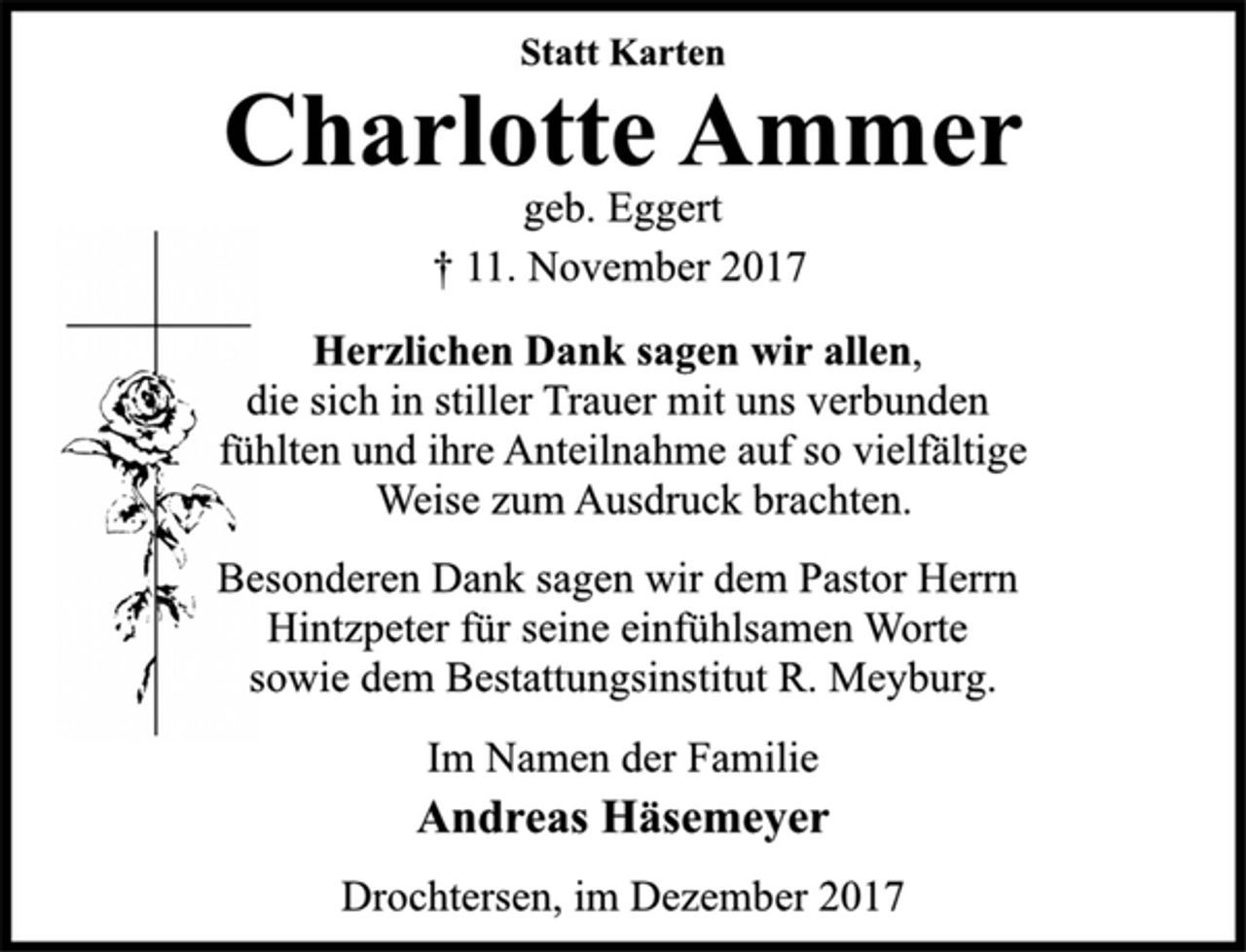 <p>Statt Karten</p>
<p>Charlotte Ammer</p>
<p>geb. Eggert</p>
<p>† 11. November 2017<br />Herzlichen Dank sagen wir allen,<br />die sich in stiller Trauer mit uns verbunden<br />fühlten und ihre Anteilnahme auf so vielfältige</p>
<p>Weise zum Ausdruck brachten.</p>
<p>Besonderen Dank sagen wir dem Pastor Herrn<br />Hintzpeter für seine einfühlsamen Worte<br />sowie dem Bestattungsinstitut R. Meyburg.</p>
<p>Im Namen der Familie</p>
<p>Andreas Häsemeyer</p>
<p>Drochtersen, im Dezember 2017</p>