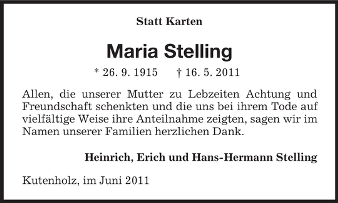 <p>Statt Karten</p><p>Maria Stelling<br />* 26. 9. 1915 † 16. 5. 2011 Allen, die unserer Mutter zu Lebzeiten Achtung und Freundschaft schenkten und die uns bei ihrem Tode auf vielfältige Weise ihre Anteilnahme zeigten, sagen wir im Namen unserer Familien herzlichen Dank. Heinrich, Erich und Hans-Hermann Stelling Kutenholz, im Juni 2011</p>