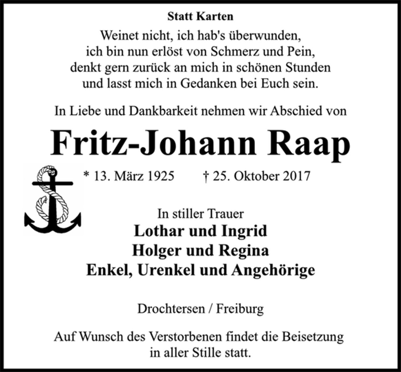 <p>Statt Karten<br />Weinet nicht, ich hab's überwunden,<br />ich bin nun erlöst von Schmerz und Pein,<br />denkt gern zurück an mich in schönen Stunden<br />und lasst mich in Gedanken bei Euch sein.<br />In Liebe und Dankbarkeit nehmen wir Abschied von<br />Fritz-Johann Raap<br />* 13. März 1925 † 25. Oktober 2017<br />In stiller Trauer<br />Lothar und Ingrid<br />Holger und Regina<br />Enkel, Urenkel und Angehörige<br />Drochtersen / Freiburg<br />Auf Wunsch des Verstorbenen findet die Beisetzung<br />in aller Stille statt.</p>