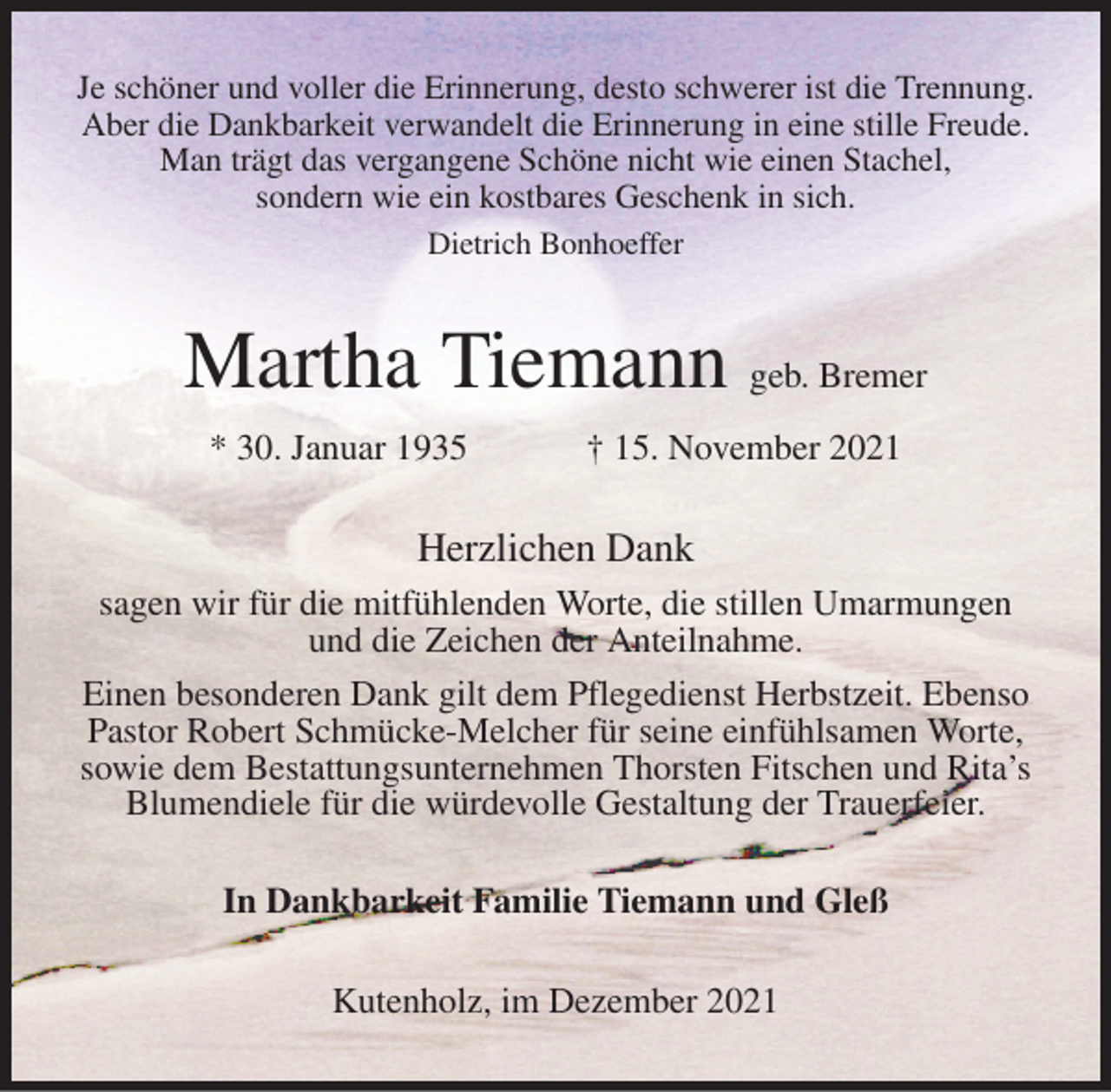 <p>Je schöner und voller die Erinnerung, desto schwerer ist die Trennung.<br />Aber die Dankbarkeit verwandelt die Erinnerung in eine stille Freude.<br />Man trägt das vergangene Schöne nicht wie einen Stachel,<br />sondern wie ein kostbares Geschenk in sich.<br />Dietrich Bonhoeffer<br />Martha Tiemann geb. Bremer<br />* 30. Januar 1935 † 15. November 2021<br />Herzlichen Dank<br />sagen wir für die mitfühlenden Worte, die stillen Umarmungen und die Zeichen der Anteilnahme.<br />Einen besonderen Dank gilt dem Pflegedienst Herbstzeit. Ebenso Pastor Robert Schmücke-Melcher für seine einfühlsamen Worte, sowie dem Bestattungsunternehmen Thorsten Fitschen und Rita's Blumendiele für die würdevolle Gestaltung der Trauerfeier.<br />In Dankbarkeit Familie Tiemann und Gleß<br />Kutenholz, im Dezember 2021</p>