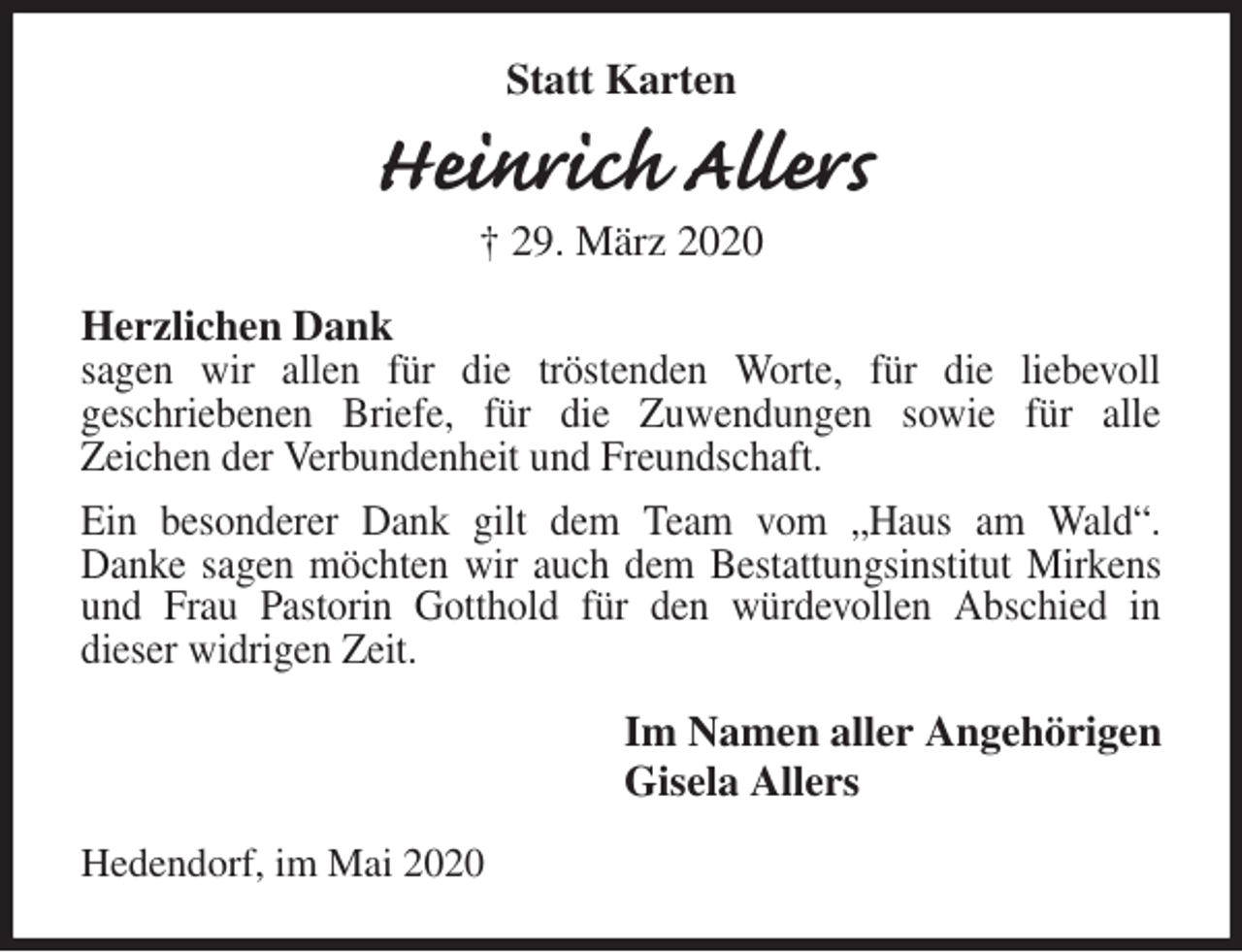 <p>Statt Karten<br />Heinrich Allers<br />† 29. März 2020<br />Herzlichen Dank<br />sagen wir allen für die tröstenden Worte, für die liebevoll<br />geschriebenen Briefe, für die Zuwendungen sowie für alle<br />Zeichen der Verbundenheit und Freundschaft.<br />Ein besonderer Dank gilt dem Team vom „Haus am Wald“.<br />Danke sagen möchten wir auch dem Bestattungsinstitut Mirkens und Frau Pastorin Gotthold für den würdevollen Abschied in<br />dieser widrigen Zeit.<br />Im Namen aller Angehörigen<br />Gisela Allers<br />Hedendorf, im Mai 2020</p>