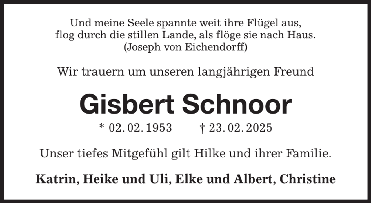 <p>Und meine Seele spannte weit ihre Flügel aus,<br />flog durch die stillen Lande, als flöge sie nach Haus.<br />(Joseph von Eichendorff)<br />Wir trauern um unseren langjährigen Freund<br />Gisbert Schnoor<br />* 02. 02. 1953 † 23. 02. 2025<br />Unser tiefes Mitgefühl gilt Hilke und ihrer Familie.<br />Katrin, Heike und Uli, Elke und Albert, Christine</p>