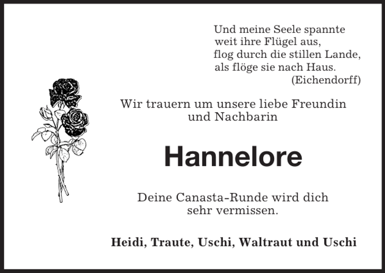 <p>Und meine Seele spannte<br />weit ihre Flügel aus,<br />flog durch die stillen Lande,<br />als flöge sie nach Haus.<br />(Eichendorff)</p><p>Wir trauern um unsere liebe Freundin<br />und Nachbarin<br />Hannelore<br />Deine Canasta-Runde wird dich<br />sehr vermissen.<br />Heidi, Traute, Uschi, Waltraut und Uschi</p>