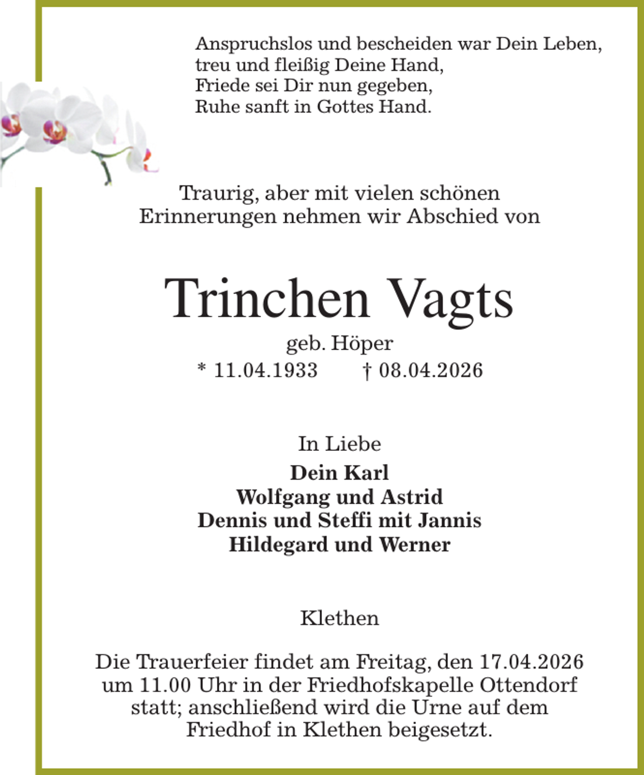 <p>Anspruchslos und bescheiden war Dein Leben,<br />treu und fleißig Deine Hand,<br />Friede sei Dir nun gegeben,<br />Ruhe sanft in Gottes Hand.<br />Traurig, aber mit vielen schönen<br />Erinnerungen nehmen wir Abschied von<br />Trinchen Vagts<br />geb. Höper<br />* 11.04.1933 † 08.04.2026<br />In Liebe<br />Dein Karl<br />Wolfgang und Astrid<br />Dennis und Steffi mit Jannis<br />Hildegard und Werner<br />Klethen</p><p>Die Trauerfeier findet am Freitag, den 17.04.2026<br />um 11.00 Uhr in der Friedhofskapelle Ottendorf<br />statt; anschließend wird die Urne auf dem<br />Friedhof in Klethen beigesetzt.</p>