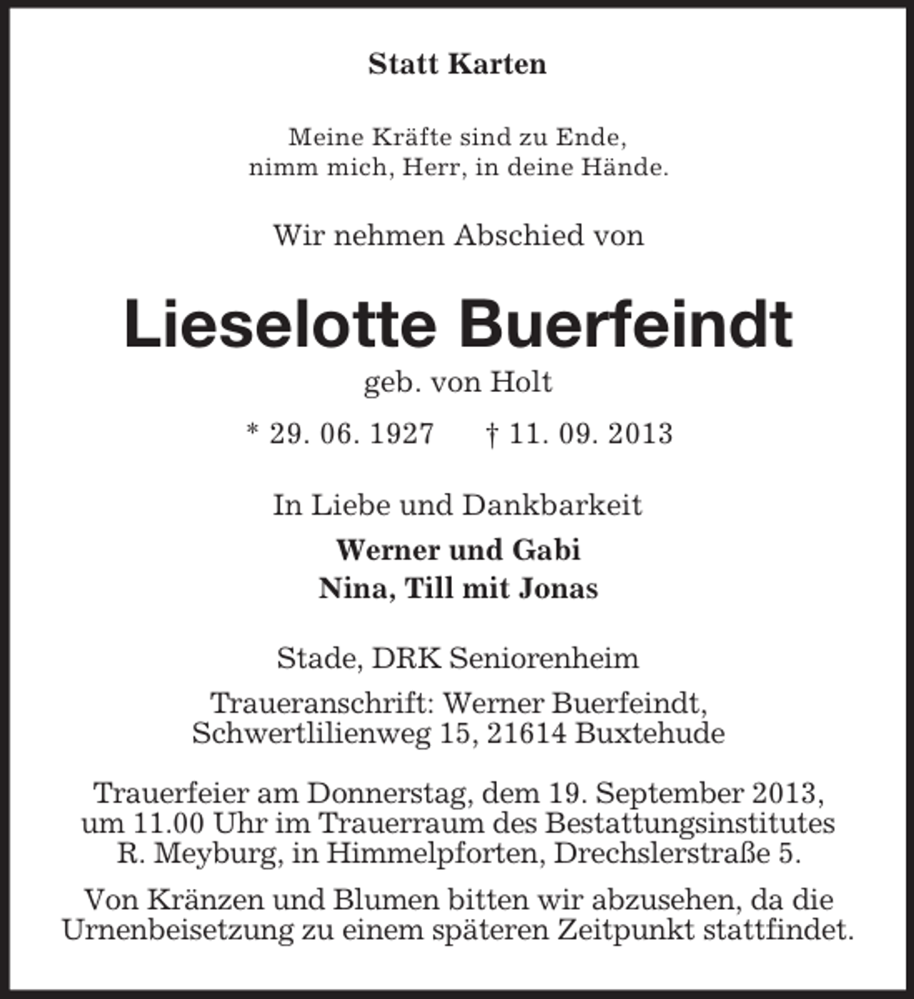 <p>Statt Karten<br />Meine Kräfte sind zu Ende,<br />nimm mich, Herr, in deine Hände.</p><p>Wir nehmen Abschied von</p><p>Lieselotte Buerfeindt<br />geb. von Holt<br />* 29. 06. 1927</p><p>† 11. 09. 2013</p><p>In Liebe und Dankbarkeit<br />Werner und Gabi<br />Nina, Till mit Jonas<br />Stade, DRK Seniorenheim<br />Traueranschrift: Werner Buerfeindt,<br />Schwertlilienweg 15, 21614 Buxtehude<br />Trauerfeier am Donnerstag, dem 19. September 2013,<br />um 11.00 Uhr im Trauerraum des Bestattungsinstitutes<br />R. Meyburg, in Himmelpforten, Drechslerstraße 5.<br />Von Kränzen und Blumen bitten wir abzusehen, da die<br />Urnenbeisetzung zu einem späteren Zeitpunkt stattfindet.</p>