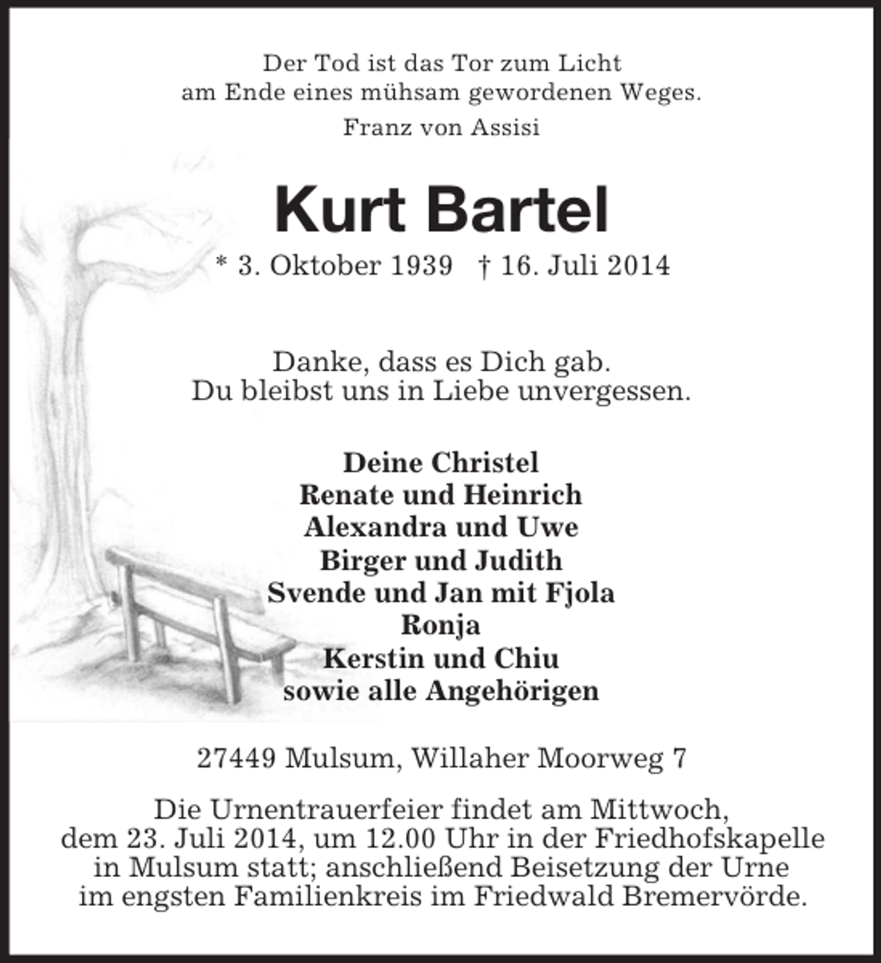 <p>Der Tod ist das Tor zum Licht<br />am Ende eines mühsam gewordenen Weges.<br />Franz von Assisi<br />Kurt Bartel<br />* 3. Oktober 1939 † 16. Juli 2014<br />Danke, dass es Dich gab.<br />Du bleibst uns in Liebe unvergessen.<br />Deine Christel<br />Renate und Heinrich<br />Alexandra und Uwe<br />Birger und Judith<br />Svende und Jan mit Fjola<br />Ronja<br />Kerstin und Chiu<br />sowie alle Angehörigen<br />27449 Mulsum, Willaher Moorweg 7<br />Die Urnentrauerfeier findet am Mittwoch,<br />dem 23. Juli 2014, um 12.00 Uhr in der Friedhofskapelle<br />in Mulsum statt; anschließend Beisetzung der Urne<br />im engsten Familienkreis im Friedwald Bremervörde.</p>