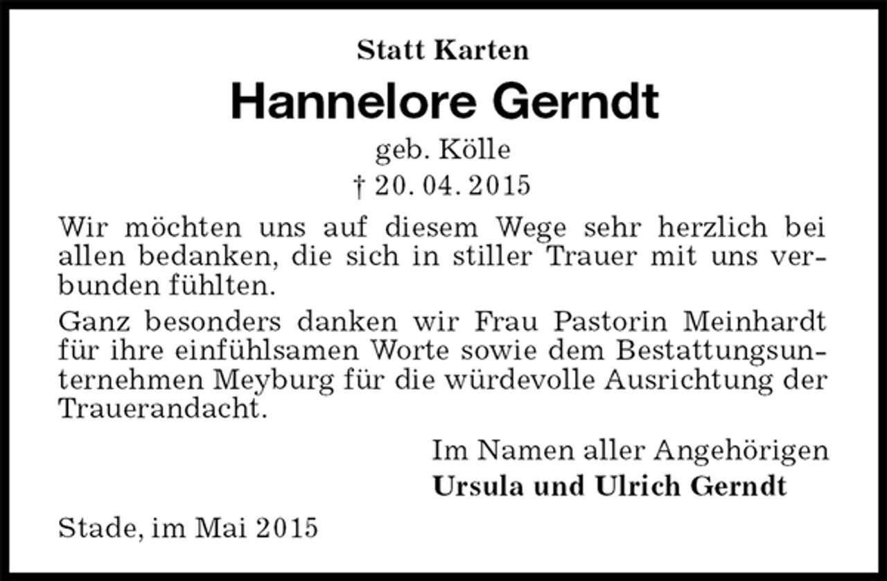 <p>Statt Karten<br />Hannelore Gerndt<br />geb. Kölle<br />† 20. 04. 2015<br />Wir möchten uns auf diesem Wege sehr herzlich bei<br />allen bedanken, die sich in stiller Trauer mit uns verbunden fühlten.<br />Ganz besonders danken wir Frau Pastorin Meinhardt für ihre einfühlsamen Worte sowie dem Bestattungsunternehmen Meyburg für die würdevolle Ausrichtung der Trauerandacht.<br />Im Namen aller Angehörigen<br />Ursula und Ulrich Gerndt<br />Stade, im Mai 2015</p>