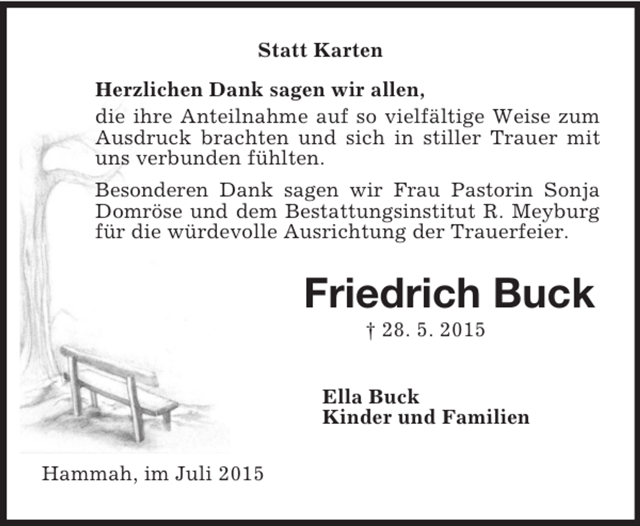 <p>Statt Karten<br />Herzlichen Dank sagen wir allen,<br />die ihre Anteilnahme auf so vielfältige Weise zum<br />Ausdruck brachten und sich in stiller Trauer mit uns verbunden fühlten.<br />Besonderen Dank sagen wir Frau Pastorin Sonja Domröse und dem Bestattungsinstitut R. Meyburg für die würdevolle Ausrichtung der Trauerfeier.<br />Friedrich Buck<br />† 28. 5. 2015<br />Ella Buck<br />Kinder und Familien<br />Hammah, im Juli 2015</p>