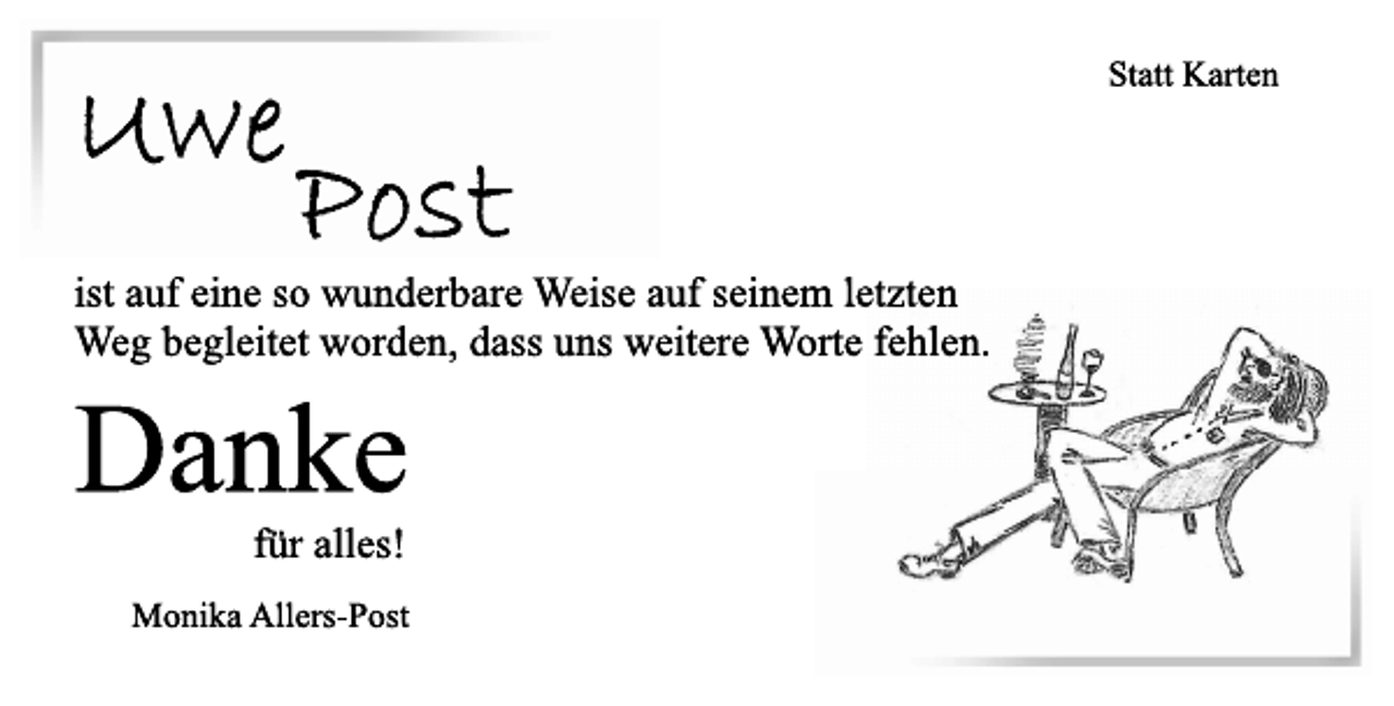 <p>Statt Karten<br />Uwe Post<br />ist auf eine so wunderbare Weise auf seinem letzten<br />Weg begleitet worden, dass uns weitere Worte fehlen.<br />Danke<br />für alles!<br />Monika Allers-Post</p>