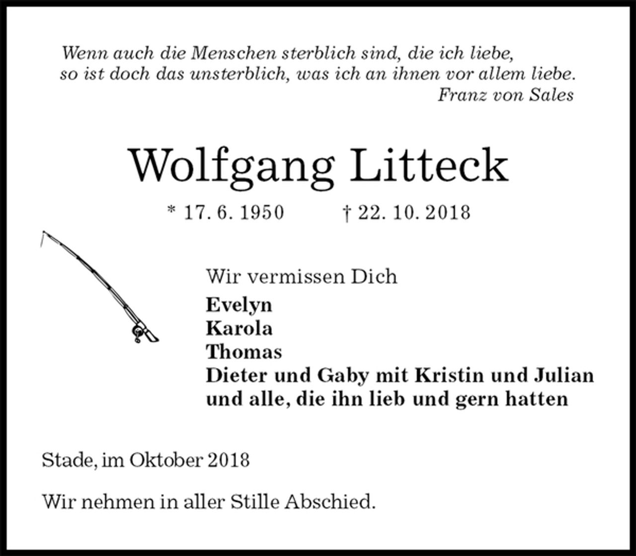 <p>Wenn auch die Menschen sterblich sind, die ich liebe,<br />so ist doch das unsterblich, was ich an ihnen vor allem liebe.<br />Franz von Sales<br />Wolfgang Litteck<br />* 17. 6. 1950 † 22. 10. 2018<br />Wir vermissen Dich<br />Evelyn<br />Karola<br />Thomas<br />Dieter und Gaby mit Kristin und Julian<br />und alle, die ihn lieb und gern hatten<br />Stade, im Oktober 2018</p><p>Wir nehmen in aller Stille Abschied.</p>