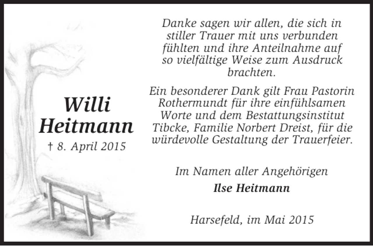 <p>Willi<br />Heitmann<br />† 8. April 2015<br />Danke sagen wir allen, die sich in<br />stiller Trauer mit uns verbunden<br />fühlten und ihre Anteilnahme auf<br />so vielfältige Weise zum Ausdruck brachten.<br />Ein besonderer Dank gilt Frau Pastorin Rothermundt für ihre einfühlsamen Worte und dem Bestattungsinstitut Tibcke, Familie Norbert Dreist, für die würdevolle Gestaltung der Trauerfeier.<br />Im Namen aller Angehörigen<br />Ilse Heitmann<br />Harsefeld, im Mai 2015</p>