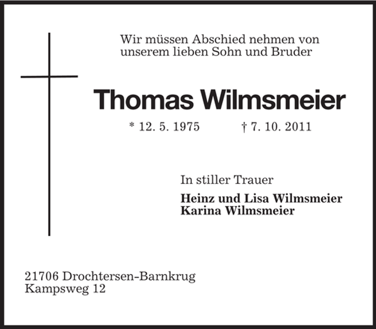 <p>Wir müssen Abschied nehmen von<br />unserem lieben Sohn und Bruder<br />Thomas Wilmsmeier<br />* 12. 5. 1975 † 7. 10. 2011<br />In stiller Trauer<br />Heinz und Lisa Wilmsmeier<br />Karina Wilmsmeier</p><p>21706 Drochtersen-Barnkrug<br />Kampsweg 12</p>