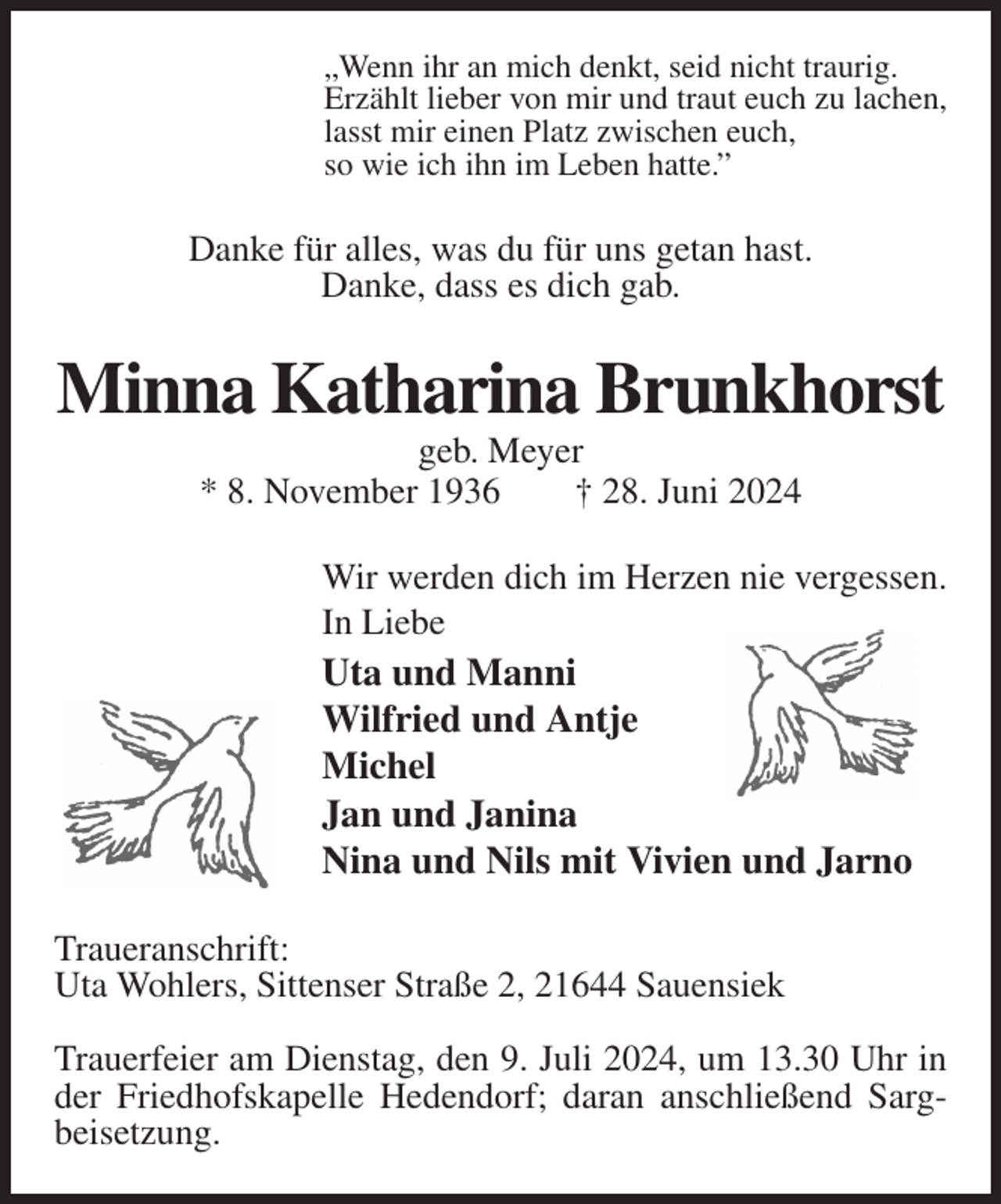 <p>„Wenn ihr an mich denkt, seid nicht traurig.<br />Erzählt lieber von mir und traut euch zu lachen,<br />lasst mir einen Platz zwischen euch,<br />so wie ich ihn im Leben hatte.”<br />Danke für alles, was du für uns getan hast.<br />Danke, dass es dich gab.<br />Minna Katharina Brunkhorst<br />geb. Meyer<br />* 8. November 1936 † 28. Juni 2024<br />Wir werden dich im Herzen nie vergessen.<br />In Liebe<br />Uta und Manni<br />Wilfried und Antje<br />Michel<br />Jan und Janina<br />Nina und Nils mit Vivien und Jarno<br />Traueranschrift:<br />Uta Wohlers, Sittenser Straße 2, 21644 Sauensiek</p><p>Trauerfeier am Dienstag, den 9. Juli 2024, um 13.30 Uhr in der Friedhofskapelle Hedendorf; daran anschließend Sargbeisetzung.</p>