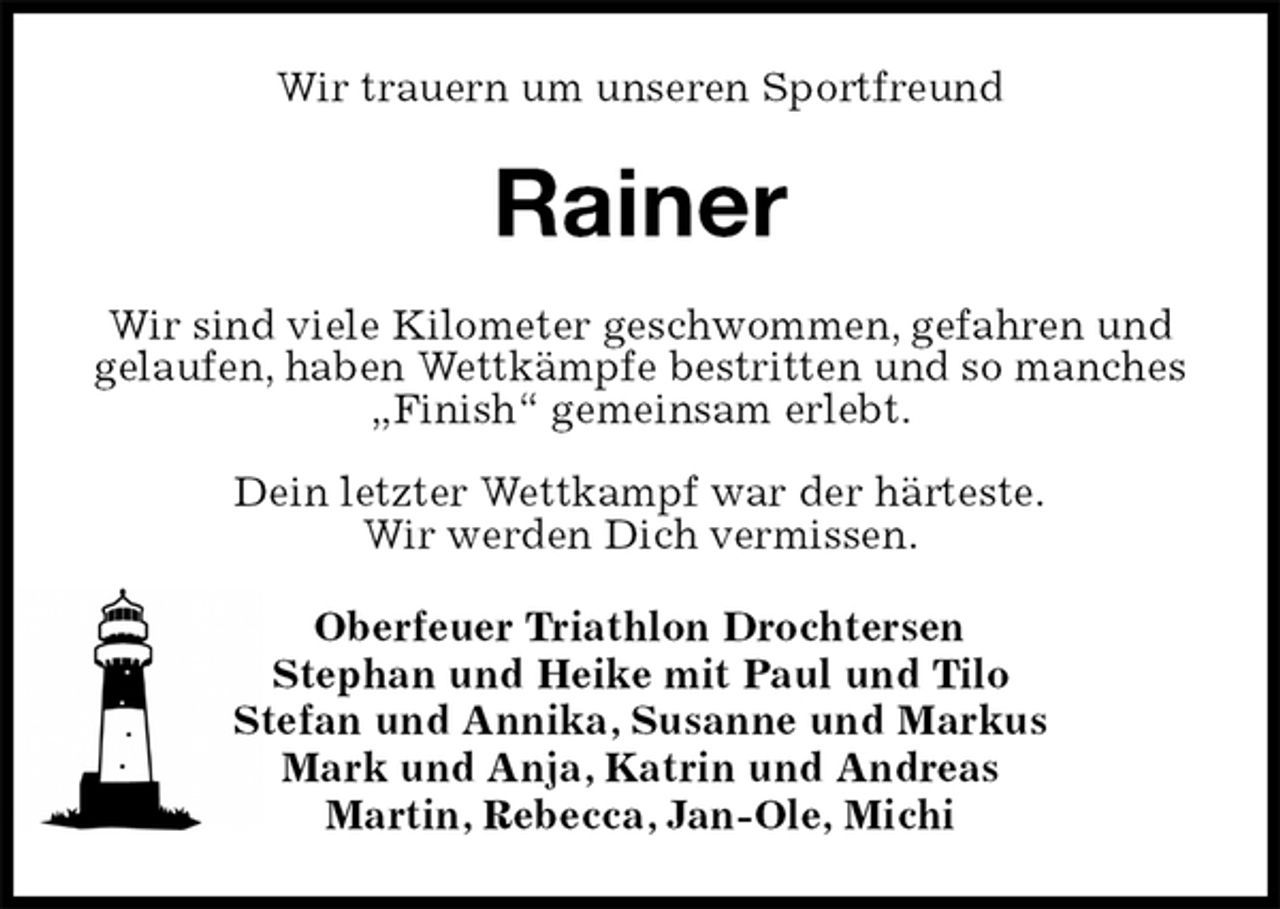 <p>Wir trauern um unseren Sportfreund<br />Rainer<br />Wir sind viele Kilometer geschwommen, gefahren und gelaufen, haben Wettkämpfe bestritten und so manches „Finish“ gemeinsam erlebt.</p>
<p>Dein letzter Wettkampf war der härteste.<br />Wir werden Dich vermissen.<br />Oberfeuer Triathlon Drochtersen<br />Stephan und Heike mit Paul und Tilo<br />Stefan und Annika, Susanne und Markus<br />Mark und Anja, Katrin und Andreas<br />Martin, Rebecca, Jan-Ole, Michi</p>