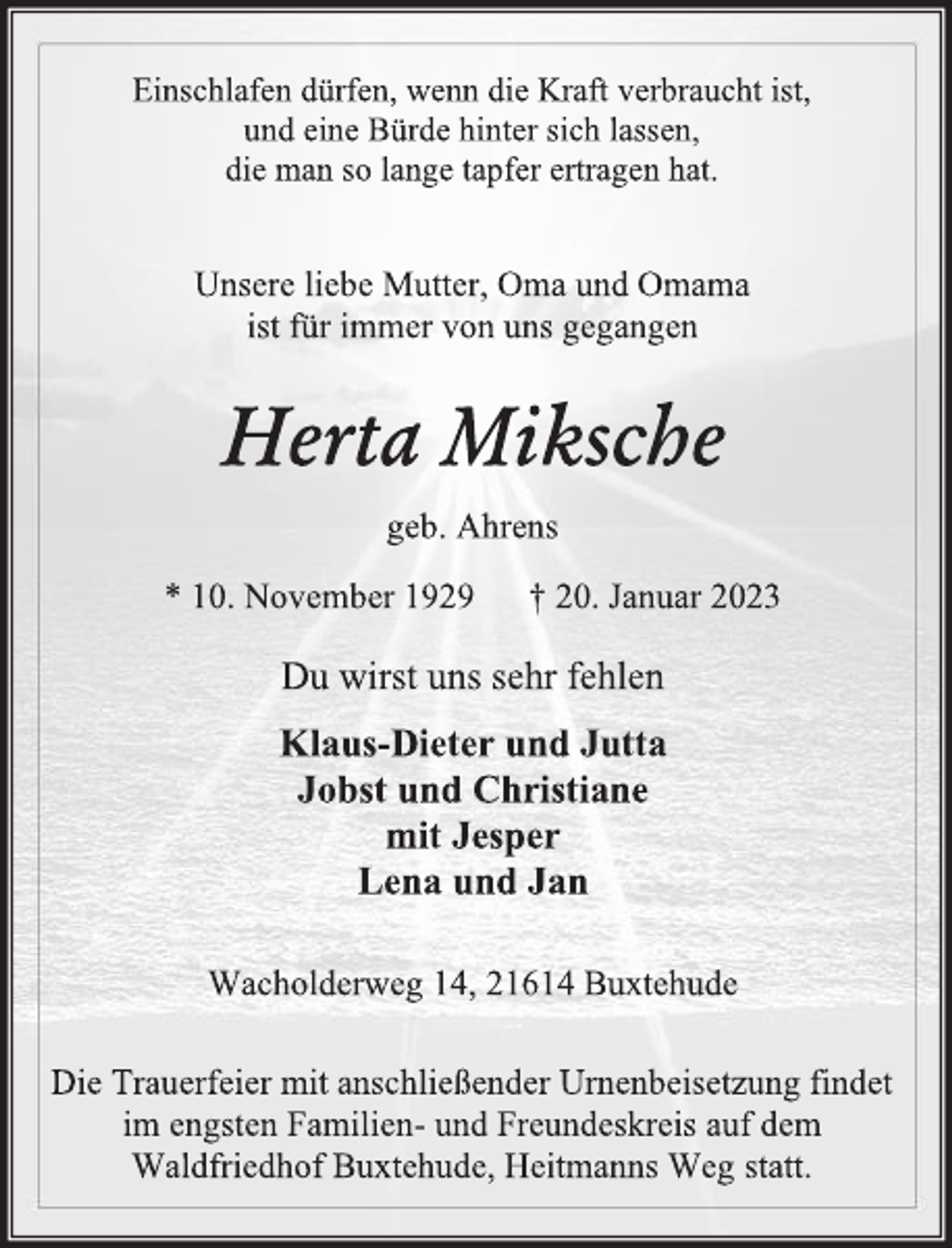 <p>Einschlafen dürfen, wenn die Kraft verbraucht ist,<br />und eine Bürde hinter sich lassen,<br />die man so lange tapfer ertragen hat.<br />Unsere liebe Mutter, Oma und Omama<br />ist für immer von uns gegangen<br />Herta Miksche<br />geb. Ahrens<br />* 10. November 1929 † 20. Januar 2023<br />Du wirst uns sehr fehlen<br />Klaus-Dieter und Jutta<br />Jobst und Christiane<br />mit Jesper<br />Lena und Jan<br />Wacholderweg 14, 21614 Buxtehude<br />Die Trauerfeier mit anschließender Urnenbeisetzung findet<br />im engsten Familien- und Freundeskreis auf dem<br />Waldfriedhof Buxtehude, Heitmanns Weg statt.</p>