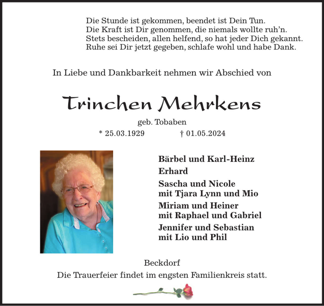 <p>Die Stunde ist gekommen, beendet ist Dein Tun.<br />Die Kraft ist Dir genommen, die niemals wollte ruh'n.<br />Stets bescheiden, allen helfend, so hat jeder Dich gekannt.<br />Ruhe sei Dir jetzt gegeben, schlafe wohl und habe Dank.<br />In Liebe und Dankbarkeit nehmen wir Abschied von<br />Trinchen Mehrkens<br />geb. Tobaben<br />* 25.03.1929 † 01.05.2024<br />Bärbel und Karl-Heinz<br />Erhard<br />Sascha und Nicole<br />mit Tjara Lynn und Mio<br />Miriam und Heiner<br />mit Raphael und Gabriel<br />Jennifer und Sebastian<br />mit Lio und Phil<br />Beckdorf<br />Die Trauerfeier findet im engsten Familienkreis statt.</p>