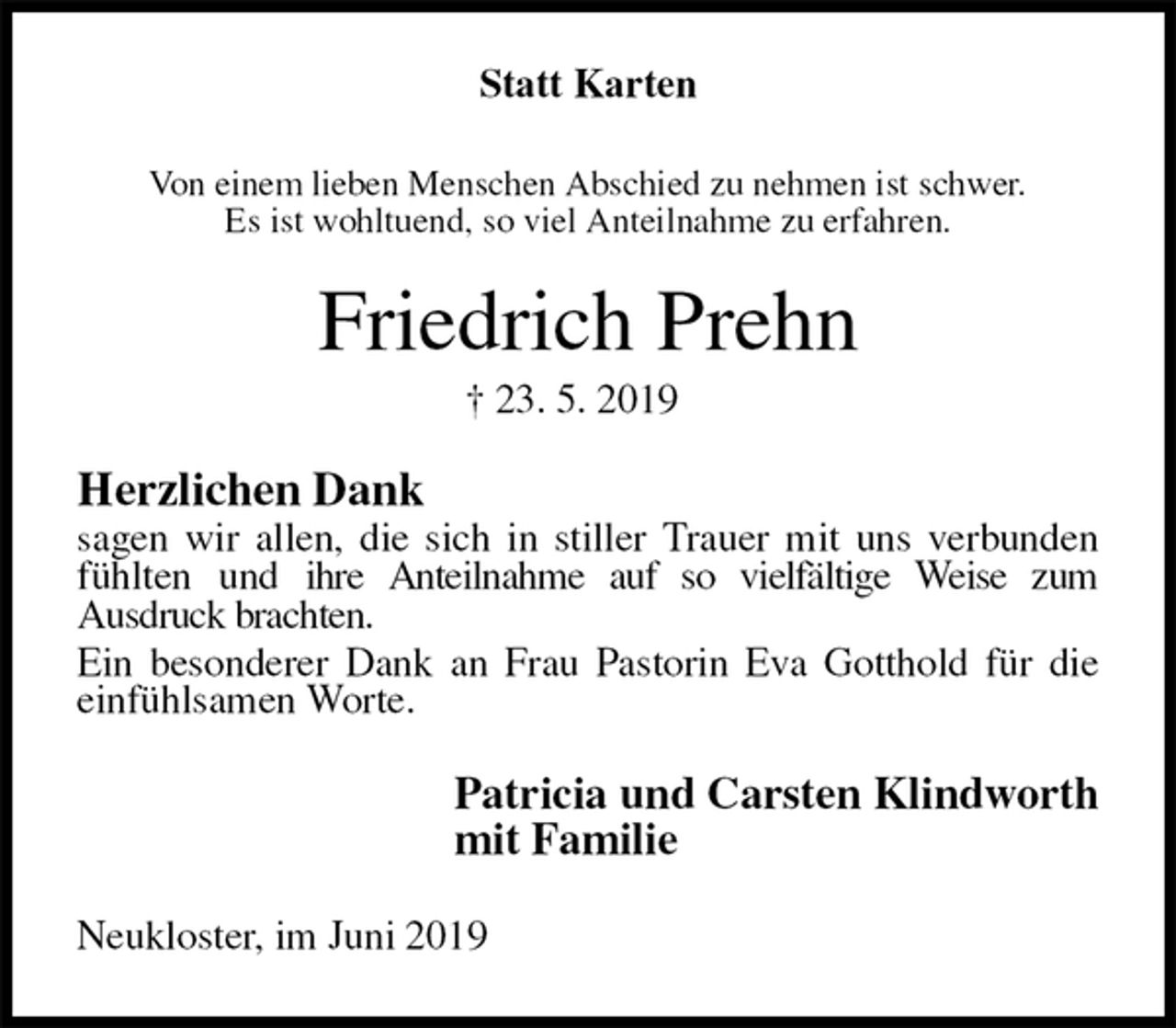 <p>Statt Karten<br />Von einem lieben Menschen Abschied zu nehmen ist schwer.<br />Es ist wohltuend, so viel Anteilnahme zu erfahren.<br />Friedrich Prehn<br />† 23. 5. 2019<br />Herzlichen Dank<br />sagen wir allen, die sich in stiller Trauer mit uns verbunden fühlten und ihre Anteilnahme auf so vielfältige Weise zum<br />Ausdruck brachten.<br />Ein besonderer Dank an Frau Pastorin Eva Gotthold für die<br />einfühlsamen Worte.<br />Patricia und Carsten Klindworth<br />mit Familie<br />Neukloster, im Juni 2019</p>