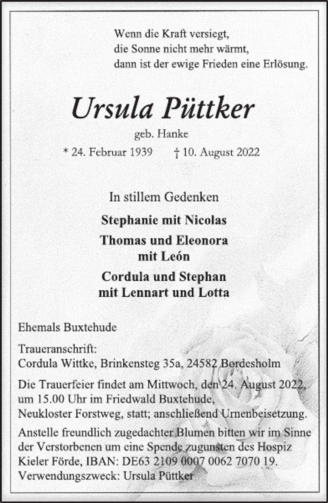 <p>Wenn die Kraft versiegt,<br />die Sonne nicht mehr wärmt,<br />dann ist der ewige Frieden eine Erlösung.<br />Ursula Püttker<br />geb. Hanke<br />* 24. Februar 1939 † 10. August 2022<br />In stillem Gedenken<br />Stephanie mit Nicolas<br />Thomas und Eleonora<br />mit León<br />Cordula und Stephan<br />mit Lennart und Lotta<br />Ehemals Buxtehude<br />Traueranschrift:<br />Cordula Wittke, Brinkensteg 35a, 24582 Bordesholm<br />Die Trauerfeier findet am Mittwoch, den 24. August 2022,<br />um 15.00 Uhr im Friedwald Buxtehude,<br />Neukloster Forstweg, statt; anschließend Urnenbeisetzung.<br />Anstelle freundlich zugedachter Blumen bitten wir im Sinne<br />der Verstorbenen um eine Spende zugunsten des Hospiz<br />Kieler Förde, IBAN: DE63 2109 0007 0062 7070 19.<br />Verwendungszweck: Ursula Püttker</p>