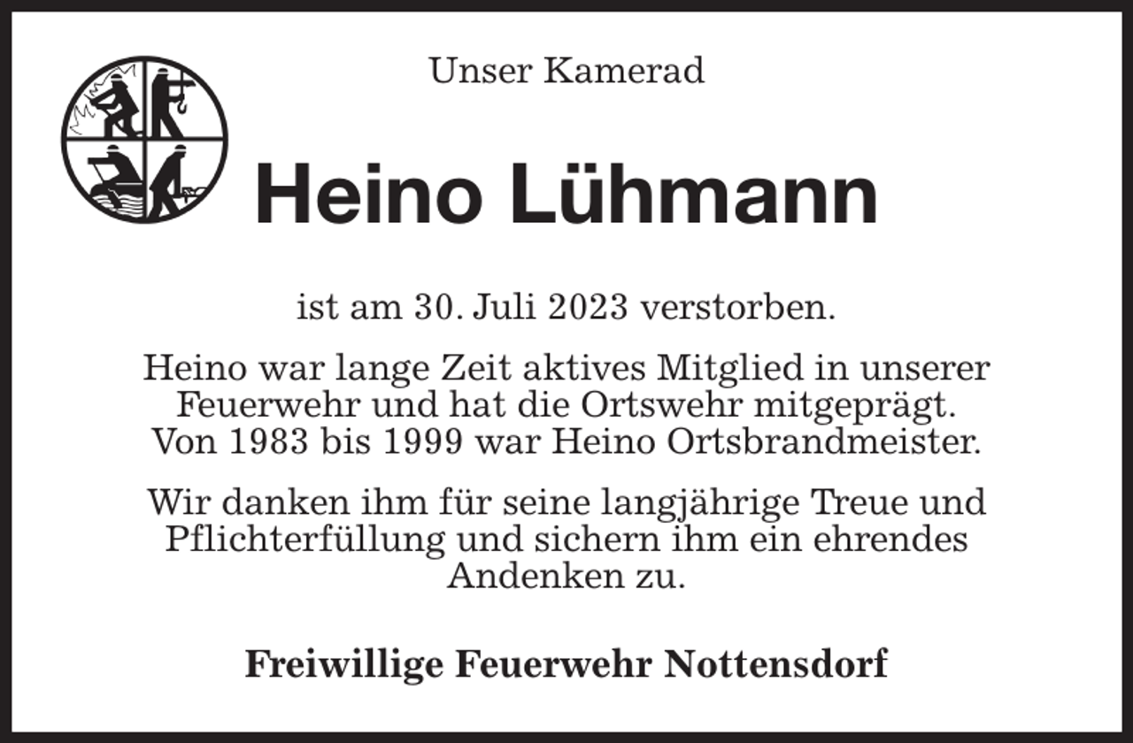 <p>Unser Kamerad<br />Heino Lühmann<br />ist am 30. Juli 2023 verstorben.<br />Heino war lange Zeit aktives Mitglied in unserer<br />Feuerwehr und hat die Ortswehr mitgeprägt.<br />Von 1983 bis 1999 war Heino Ortsbrandmeister.<br />Wir danken ihm für seine langjährige Treue und<br />Pflichterfüllung und sichern ihm ein ehrendes<br />Andenken zu.<br />Freiwillige Feuerwehr Nottensdorf</p>