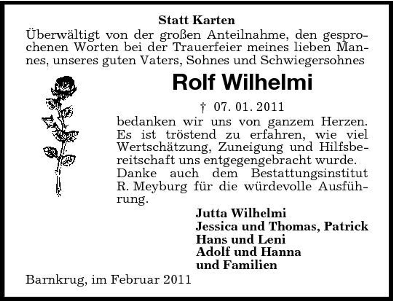 <p>Statt Karten Überwältigt von der großen Anteilnahme, den gesprochenen Worten bei der Trauerfeier meines lieben Mannes, unseres guten Vaters, Sohnes und Schwiegersohnes</p><p>Rolf Wilhelmi<br />† 07. 01. 2011 bedanken wir uns von ganzem Herzen. Es ist tröstend zu erfahren, wie viel Wertschätzung, Zuneigung und Hilfsbereitschaft uns entgegengebracht wurde. Danke auch dem Bestattungsinstitut R. Meyburg für die würdevolle Ausführung. Jutta Wilhelmi Jessica und Thomas, Patrick Hans und Leni Adolf und Hanna und Familien Barnkrug, im Februar 2011</p>