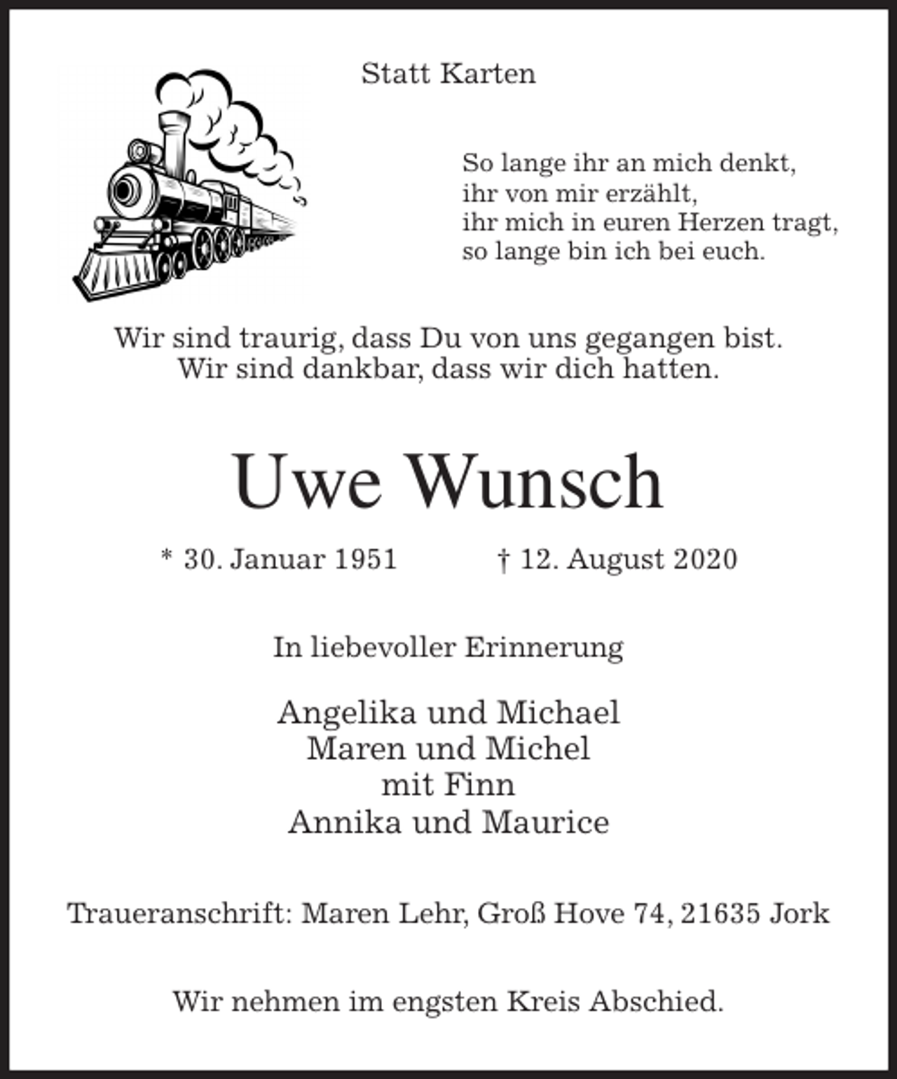 <p>Statt Karten<br />So lange ihr an mich denkt,<br />ihr von mir erzählt,<br />ihr mich in euren Herzen tragt,<br />so lange bin ich bei euch.<br />Wir sind traurig, dass Du von uns gegangen bist.<br />Wir sind dankbar, dass wir dich hatten.<br />Uwe Wunsch<br />* 30. Januar 1951 † 12. August 2020<br />In liebevoller Erinnerung</p>
<p>Angelika und Michael<br />Maren und Michel<br />mit Finn<br />Annika und Maurice<br />Traueranschrift: Maren Lehr, Groß Hove 74, 21635 Jork</p>
<p>Wir nehmen im engsten Kreis Abschied.</p>