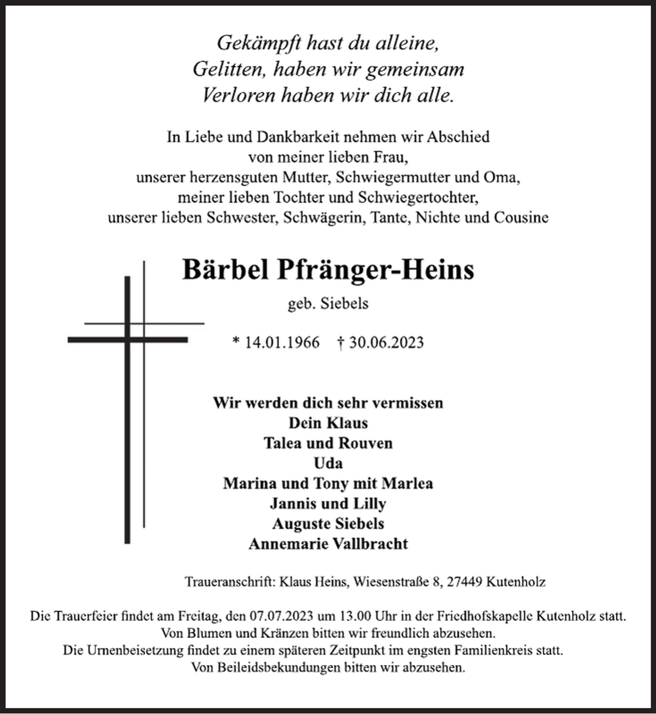 <p>Gekämpft hast du alleine,<br />Gelitten, haben wir gemeinsam<br />Verloren haben wir dich alle.<br />In Liebe und Dankbarkeit nehmen wir Abschied<br />von meiner lieben Frau,<br />unserer herzensguten Mutter, Schwiegermutter und Oma,<br />meiner lieben Tochter und Schwiegertochter,<br />unserer lieben Schwester, Schwägerin, Tante, Nichte und Cousine<br />Bärbel Pfränger-Heins<br />geb. Siebels<br />* 14.01.1966 † 30.06.2023<br />Wir werden dich sehr vermissen<br />Dein Klaus<br />Talea und Rouven<br />Uda<br />Marina und Tony mit Marlea<br />Jannis und Lilly<br />Auguste Siebels<br />Annemarie Vallbracht<br />Traueranschrift: Klaus Heins, Wiesenstraße 8, 27449 Kutenholz<br />Die Trauerfeier findet am Freitag, den 07.07.2023 um 13.00 Uhr in der Friedhofskapelle Kutenholz statt.<br />Von Blumen und Kränzen bitten wir freundlich abzusehen.</p><p>Die Urnenbeisetzung findet zu einem späteren Zeitpunkt im engsten Familienkreis statt.<br />Von Beileidsbekundungen bitten wir abzusehen.</p>