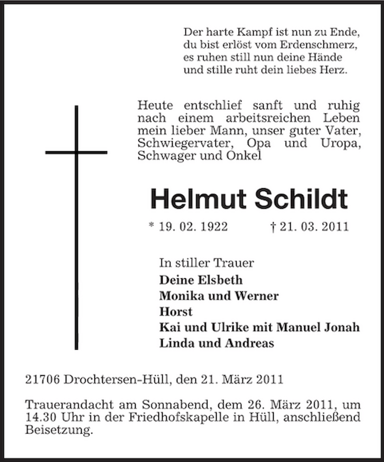 <p>Der harte Kampf ist nun zu Ende, du bist erlöst vom Erdenschmerz, es ruhen still nun deine Hände und stille ruht dein liebes Herz.</p><p>Heute entschlief sanft und ruhig nach einem arbeitsreichen Leben mein lieber Mann, unser guter Vater, Schwiegervater, Opa und Uropa, Schwager und Onkel</p><p>Helmut Schildt<br />* 19. 02. 1922 † 21. 03. 2011 In stiller Trauer Deine Elsbeth Monika und Werner Horst Kai und Ulrike mit Manuel Jonah Linda und Andreas 21706 Drochtersen-Hüll, den 21. März 2011 Trauerandacht am Sonnabend, dem 26. März 2011, um 14.30 Uhr in der Friedhofskapelle in Hüll, anschließend Beisetzung.</p>