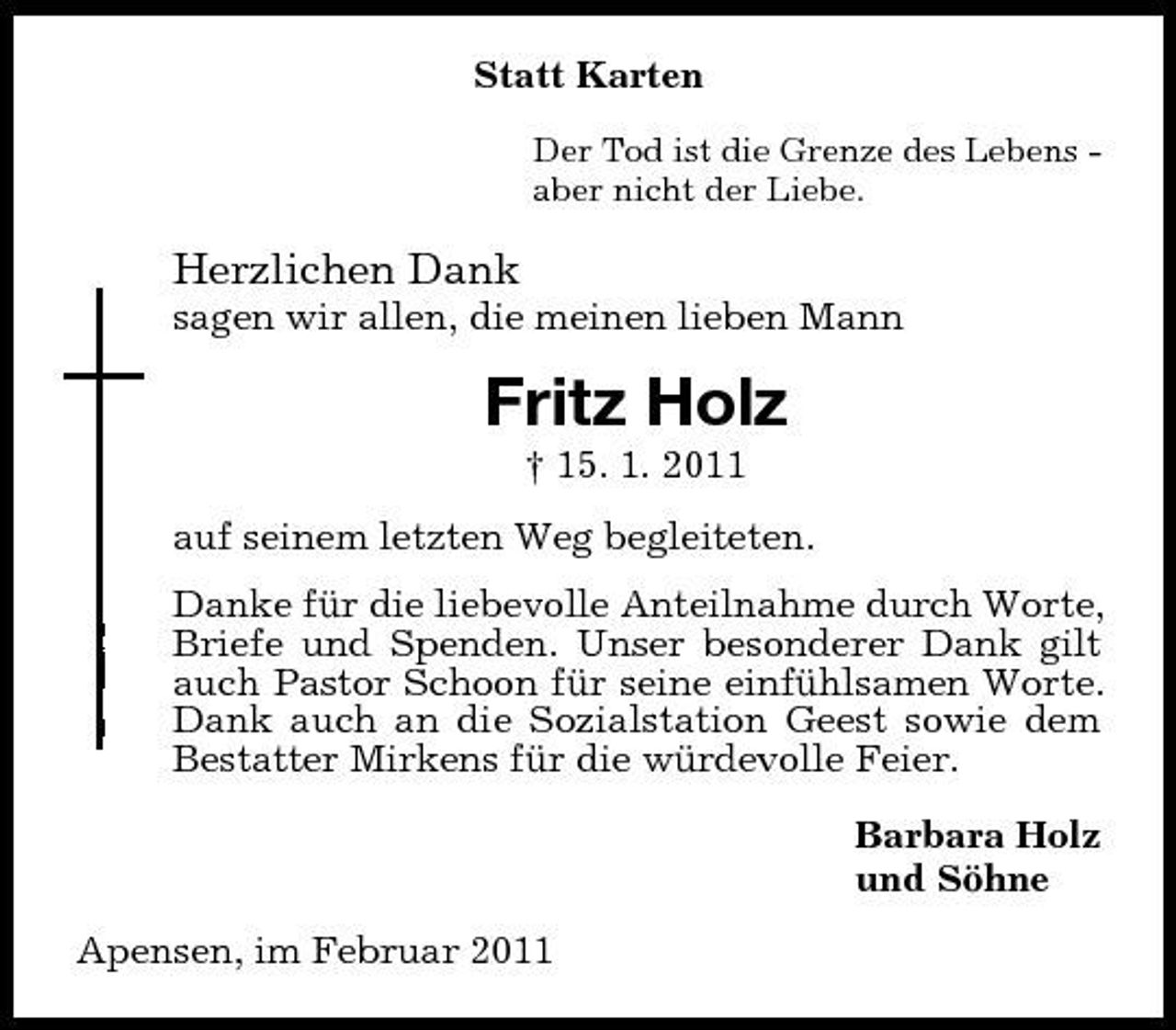 <p>Statt Karten<br />Der Tod ist die Grenze des Lebens aber nicht der Liebe.</p><p>Herzlichen Dank<br />sagen wir allen, die meinen lieben Mann</p><p>Fritz Holz<br />† 15. 1. 2011 auf seinem letzten Weg begleiteten. Danke für die liebevolle Anteilnahme durch Worte, Briefe und Spenden. Unser besonderer Dank gilt auch Pastor Schoon für seine einfühlsamen Worte. Dank auch an die Sozialstation Geest sowie dem Bestatter Mirkens für die würdevolle Feier. Barbara Holz und Söhne Apensen, im Februar 2011</p>
