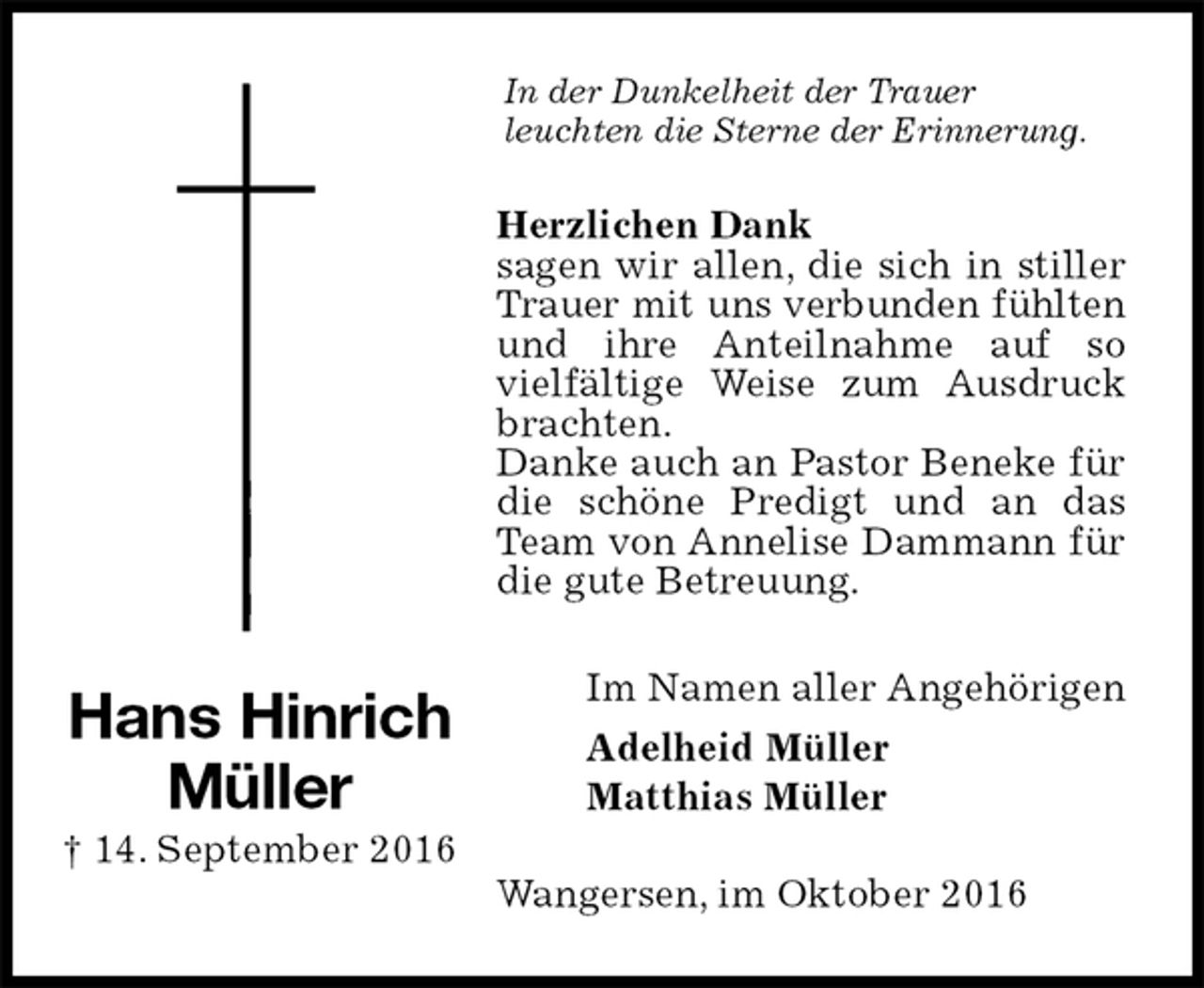 <p>In der Dunkelheit der Trauer<br />leuchten die Sterne der Erinnerung.<br />Herzlichen Dank<br />sagen wir allen, die sich in stiller Trauer mit uns verbunden fühlten und ihre Anteilnahme auf so<br />vielfältige Weise zum Ausdruck brachten.<br />Danke auch an Pastor Beneke für die schöne Predigt und an das Team von Annelise Dammann für die gute Betreuung.<br />Im Namen aller Angehörigen<br />Adelheid Müller<br />Matthias Müller<br />Wangersen, im Oktober 2016<br />Hans Hinrich<br />Müller<br />† 14. September 2016</p>