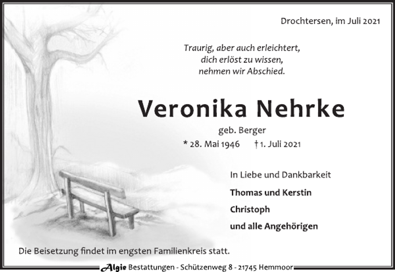 <p>Drochtersen, im Juli 2021<br />Traurig, aber auch erleichtert,<br />dich erlöst zu wissen,<br />nehmen wir Abschied.<br />Veronika Nehrke<br />geb. Berger<br />* 28. Mai 1946 † 1. Juli 2021<br />In Liebe und Dankbarkeit<br />Thomas und Kerstin<br />Christoph<br />und alle Angehörigen<br />Die Beisetzung findet im engsten Familienkreis statt.<br />Algie Bestattungen - Schü tzenweg 8 - 21745 Hemmoor</p>