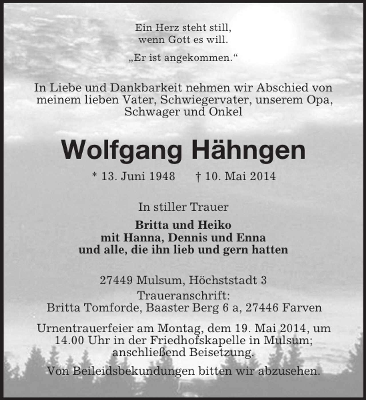 <p>Ein Herz steht still,<br />wenn Gott es will.<br />„Er ist angekommen.“<br />In Liebe und Dankbarkeit nehmen wir Abschied von meinem lieben Vater, Schwiegervater, unserem Opa, Schwager und Onkel<br />Wolfgang Hähngen<br />* 13. Juni 1948 † 10. Mai 2014<br />In stiller Trauer<br />Britta und Heiko<br />mit Hanna, Dennis und Enna<br />und alle, die ihn lieb und gern hatten<br />27449 Mulsum, Höchststadt 3<br />Traueranschrift:<br />Britta Tomforde, Baaster Berg 6 a, 27446 Farven<br />Urnentrauerfeier am Montag, dem 19. Mai 2014, um<br />14.00 Uhr in der Friedhofskapelle in Mulsum;<br />anschließend Beisetzung.<br />Von Beileidsbekundungen bitten wir abzusehen.</p>