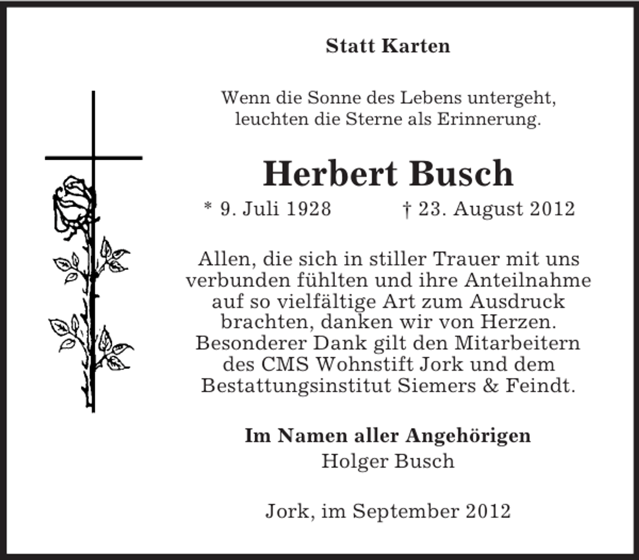 <p>Statt Karten<br />Wenn die Sonne des Lebens untergeht,<br />leuchten die Sterne als Erinnerung.</p><p>Herbert Busch<br />* 9. Juli 1928</p><p>† 23. August 2012</p><p>Allen, die sich in stiller Trauer mit uns<br />verbunden fühlten und ihre Anteilnahme<br />auf so vielfältige Art zum Ausdruck<br />brachten, danken wir von Herzen.<br />Besonderer Dank gilt den Mitarbeitern<br />des CMS Wohnstift Jork und dem<br />Bestattungsinstitut Siemers &amp; Feindt.<br />Im Namen aller Angehörigen<br />Holger Busch<br />Jork, im September 2012</p>