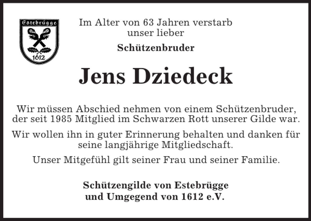 <p>Im Alter von 63 Jahren verstarb<br />unser lieber<br />Schützenbruder<br />Jens Dziedeck<br />Wir müssen Abschied nehmen von einem Schützenbruder, der seit 1985 Mitglied im Schwarzen Rott unserer Gilde war.<br />Wir wollen ihn in guter Erinnerung behalten und danken für seine langjährige Mitgliedschaft.<br />Unser Mitgefühl gilt seiner Frau und seiner Familie.<br />Schützengilde von Estebrügge<br />und Umgegend von 1612 e.V.</p>