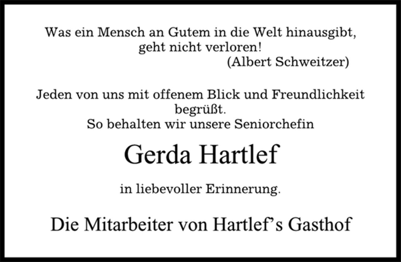 <p>Was ein Mensch an Gutem in die Welt hinausgibt,<br />geht nicht verloren!<br />(Albert Schweitzer)<br />Jeden von uns mit offenem Blick und Freundlichkeit<br />begrüßt.<br />So behalten wir unsere Seniorchefin<br />Gerda Hartlef<br />in liebevoller Erinnerung.<br />Die Mitarbeiter von Hartlef’s Gasthof</p>