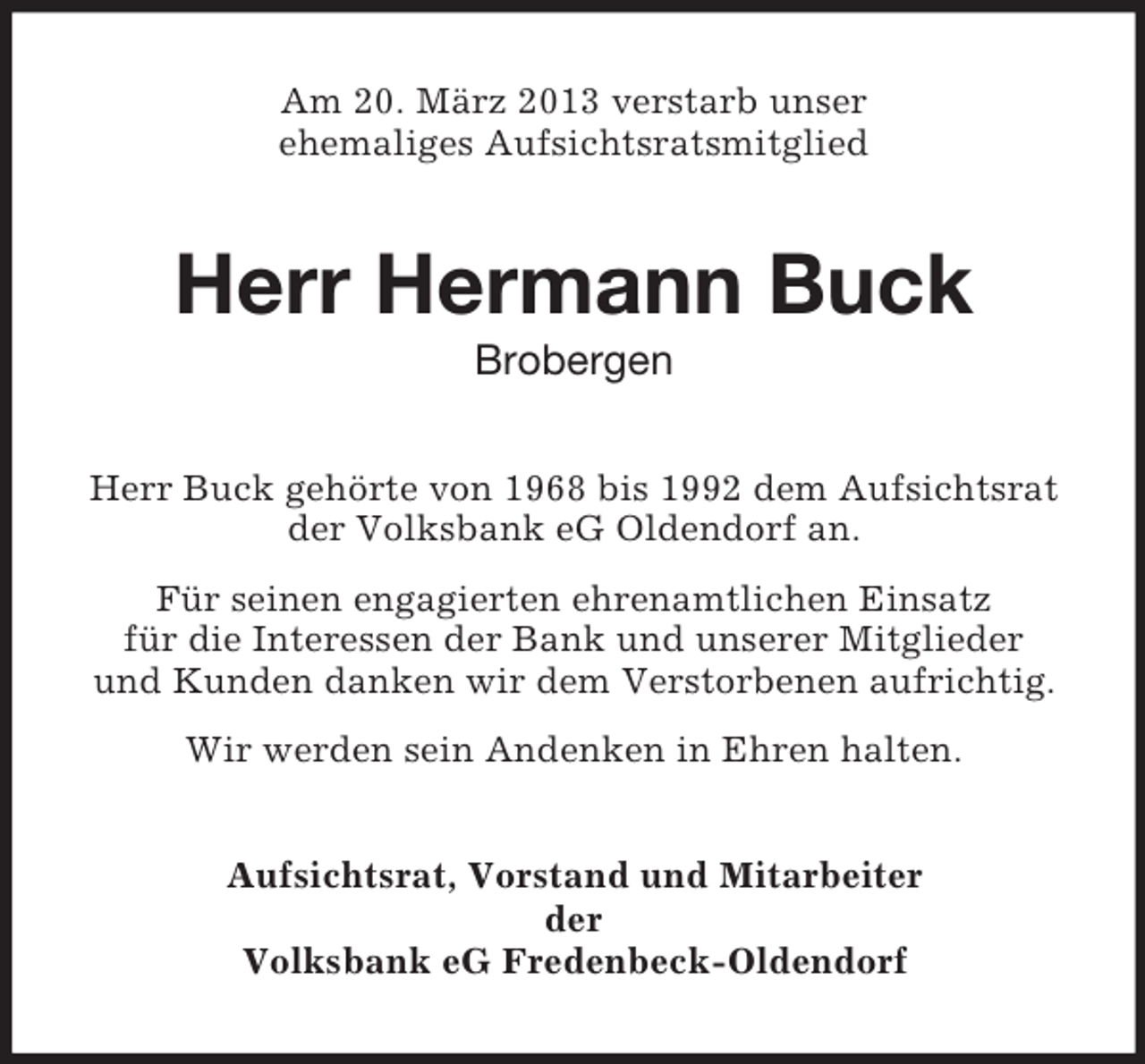 <p>Am 20. März 2013 verstarb unser<br />ehemaliges Aufsichtsratsmitglied</p><p>Herr Hermann Buck<br />Brobergen<br />Herr Buck gehörte von 1968 bis 1992 dem Aufsichtsrat<br />der Volksbank eG Oldendorf an.<br />Für seinen engagierten ehrenamtlichen Einsatz<br />für die Interessen der Bank und unserer Mitglieder<br />und Kunden danken wir dem Verstorbenen aufrichtig.<br />Wir werden sein Andenken in Ehren halten.<br />Aufsichtsrat, Vorstand und Mitarbeiter<br />der<br />Volksbank eG Fredenbeck-Oldendorf</p>