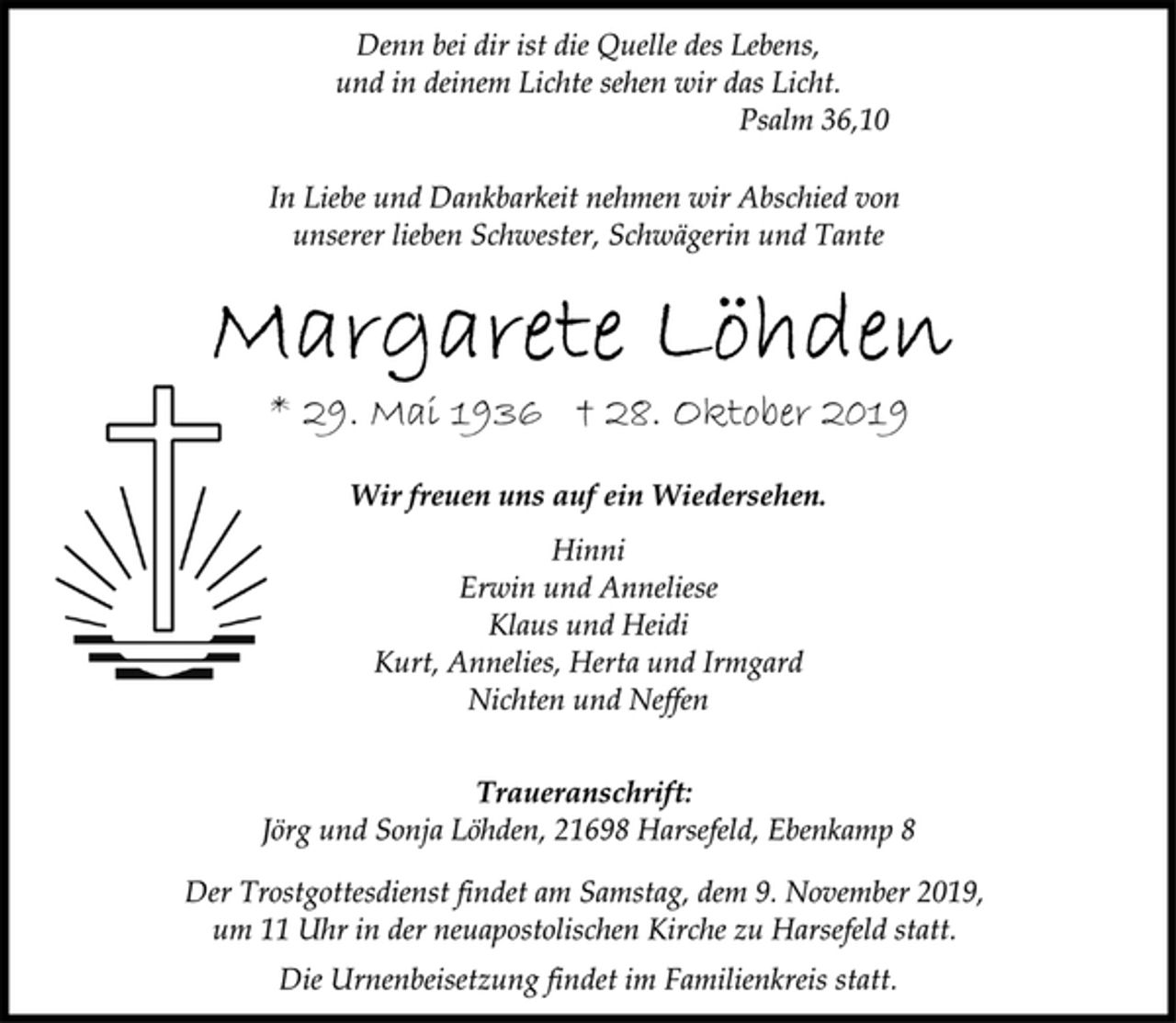 <p>Denn bei dir ist die Quelle des Lebens, und in deinem Lichte sehen wir das Licht. Psalm 36,10<br />In Liebe und Dankbarkeit nehmen wir Abschied von unserer lieben Schwester, Schwägerin und Tante<br />Margarete Löhden<br />* 29. Mai 1936 † 28. Oktober 2019<br />Wir freuen uns auf ein Wiedersehen.<br />Hinni<br />Erwin und Anneliese<br />Klaus und Heidi<br />Kurt, Annelies, Herta und Irmgard<br />Nichten und Neffen<br />Traueranschrift:<br />Jörg und Sonja Löhden, 21698 Harsefeld, Ebenkamp 8<br />Der Trostgottesdienst findet am Samstag, dem 9. November 2019, um 11 Uhr in der neuapostolischen Kirche zu Harsefeld statt. Die Urnenbeisetzung findet im Familienkreis statt.</p>