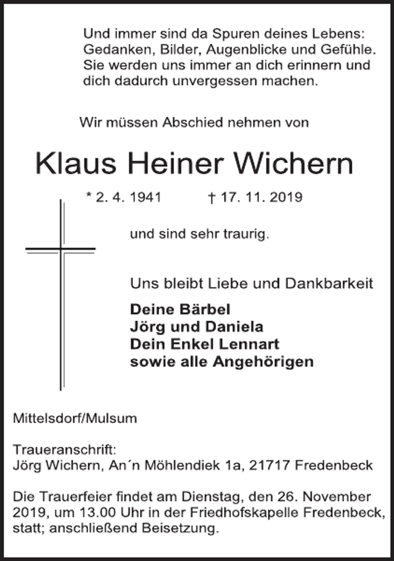 <p>Und immer sind da Spuren deines Lebens:<br />Gedanken, Bilder, Augenblicke und Gefühle.<br />Sie werden uns immer an dich erinnern und<br />dich dadurch unvergessen machen.<br />Wir müssen Abschied nehmen von<br />Klaus Heiner Wichern<br />* 2. 4. 1941 † 17. 11. 2019<br />und sind sehr traurig.<br />Uns bleibt Liebe und Dankbarkeit<br />Deine Bärbel<br />Jörg und Daniela<br />Dein Enkel Lennart<br />sowie alle Angehörigen<br />Mittelsdorf/Mulsum<br />Traueranschrift:<br />Jörg Wichern, An´n Möhlendiek 1a, 21717 Fredenbeck<br />Die Trauerfeier findet am Dienstag, den 26. November<br />2019, um 13.00 Uhr in der Friedhofskapelle Fredenbeck,<br />statt; anschließend Beisetzung.</p>